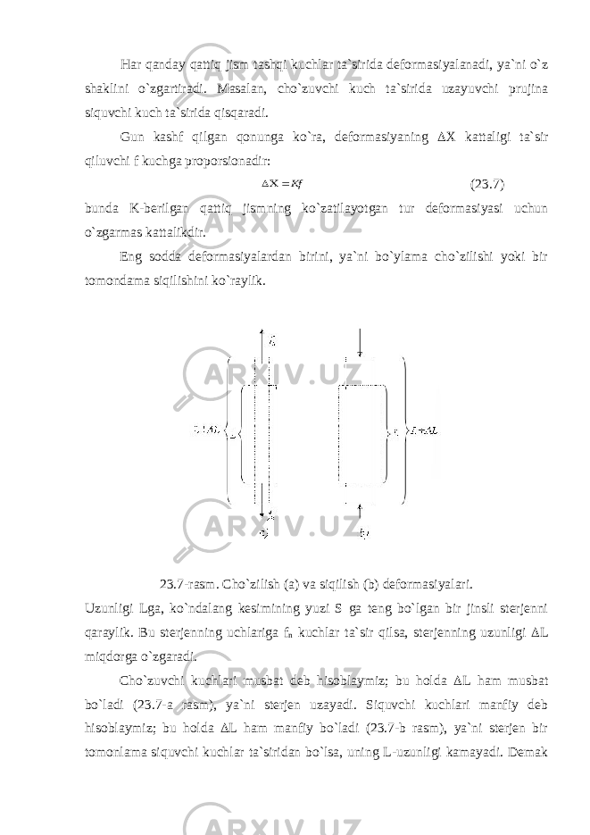 Har qanday qattiq jism tashqi kuchlar ta`sirida deformasiyalanadi, ya`ni o`z shaklini o`zgartiradi. Masalan, cho`zuvchi kuch ta`sirida uzayuvchi prujina siquvchi kuch ta`sirida qisqaradi. Gun kashf qilgan qonunga ko`ra, deformasiyaning  Х kattaligi ta`sir qiluvchi f kuchga proporsionadir: Кf  (23.7) bunda K-berilgan qattiq jismning ko`zatilayotgan tur deformasiyasi uchun o`zgarmas kattalikdir. Eng sodda deformasiyalardan birini, ya`ni bo`ylama cho`zilishi yoki bir tomondama siqilishini ko`raylik. 23.7-rasm. Cho`zilish (a) va siqilish (b) deformasiyalari. Uzunligi Lga, ko`ndalang kesimining yuzi S ga teng bo`lgan bir jinsli sterjenni qaraylik. Bu sterjenning uchlariga f n kuchlar ta`sir qilsa, sterjenning uzunligi  L miqdorga o`zgaradi. Cho`zuvchi kuchlari musbat deb hisoblaymiz; bu holda  L ham musbat bo`ladi (23.7-a rasm), ya`ni sterjen uzayadi. Siquvchi kuchlari manfiy deb hisoblaymiz; bu holda  L ham manfiy bo`ladi (23.7-b rasm), ya`ni sterjen bir tomonlama siquvchi kuchlar ta`siridan bo`lsa, uning L-uzunligi kamayadi. Demak 