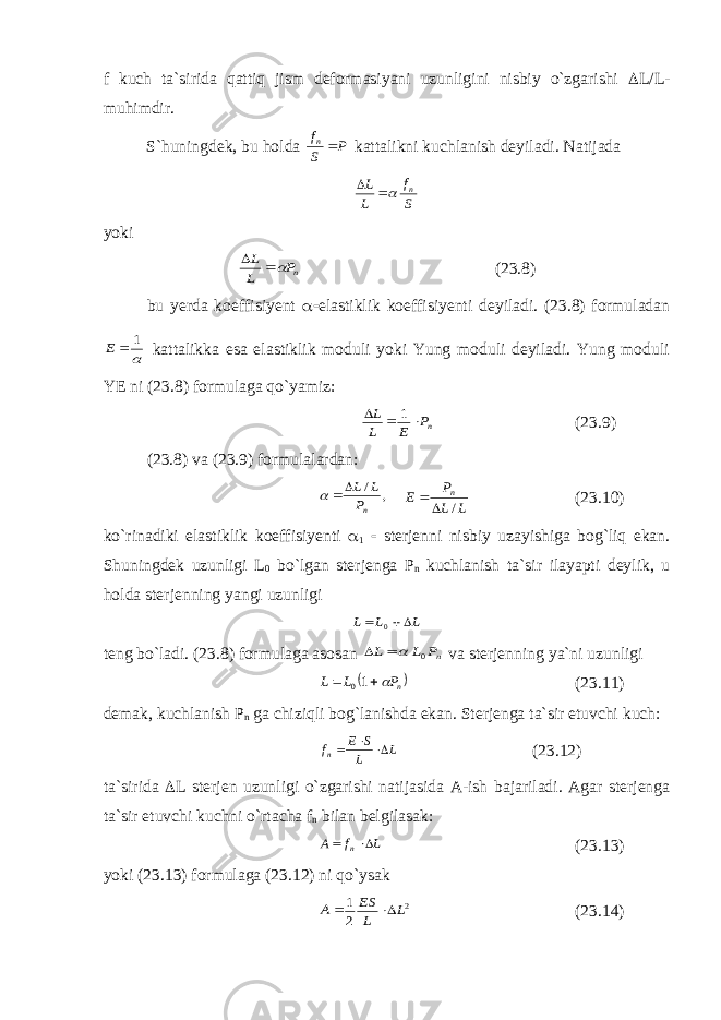 f kuch ta`sirida qattiq jism deformasiyani uzunligini nisbiy o`zgarishi  L/L- muhimdir. S`huningdek, bu holda P S fn kattalikni kuchlanish deyiladi. Natijada S f L L n   yoki nP L L   (23.8) bu yerda koeffisiyent  elastiklik koeffisiyenti deyiladi. (23.8) formuladan  1  E kattalikka esa elastiklik moduli yoki Yung moduli deyiladi. Yung moduli YE ni (23.8) formulaga qo`yamiz: nP E L L    1 (23.9) (23.8) va (23.9) formulalardan: , / nP L L   L L P E n /   (23.10) ko`rinadiki elastiklik koeffisiyenti  1  sterjenni nisbiy uzayishiga bog`liq ekan. Shuningdek uzunligi L 0 bo`lgan sterjenga Р n kuchlanish ta`sir ilayapti deylik, u holda sterjenning yangi uzunligi L L L   0 teng bo`ladi. (23.8) formulaga asosan nP L L 0   va sterjenning ya`ni uzunligi   n P L L   10 (23.11) demak, kuchlanish Р n ga chiziqli bog`lanishda ekan. Sterjenga ta`sir etuvchi kuch: L L S E fn    (23.12) ta`sirida  L sterjen uzunligi o`zgarishi natijasida A-ish bajariladi. Agar sterjenga ta`sir etuvchi kuchni o`rtacha f n bilan belgilasak: L f A n   (23.13) yoki (23.13) formulaga (23.12) ni qo`ysak 2 2 1 L L ES A   (23.14) 