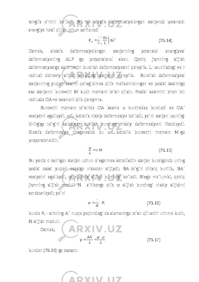 tenglik o`rinli bo`ladi. Bu ish elastik deformasiyalangan sterjenda potensial energiya hosil qilish uchun sarflanadi 2 2 1 L L Es Ep      (23.14) Demak, elastik deformasiyalangan sterjenning potensial energiyasi deformasiyaning  L2 ga proporsional ekan. Qattiq jismning siljish deformasiyasiga keltiruvchi buralish deformasiyasini qaraylik. L-uzunlikdagi va r radiusli doiraviy silindr shakldagi sterjenni qaraylik. Buralish deformasiyasi sterjenning yuqori kesimi qo`zg`almas qilib mahkamlanngan va pastki kesimiga esa sterjenni burovchi M kuch moment ta`sir qilsin. Pastki kesimini biron bir radiusda ОА =  kesmani olib qaraymiz. Burovchi moment ta`sirida ОА kesma  burchakka buraladi va ОА  vaziyatni egallaydi.  /L-kattalik nisbiy deformasiya bo`ladi, ya`ni sterjen uzunligi birligiga to`g`ri keladigan burilish burchagi nisbiy deformasiyani ifodalaydi. Elastik deformasiya chegarasida bu  /L-kattalik burovchi moment M-ga proporsionaldir. Mc L   (23.15) Bu yerda с -berilgan sterjen uchun o`zgarmas kattalikdir: sterjen buralganda uning pastki asosi yuqori asosiga nisbatan siljiydi; ВА -to`g`ri chiziq burilib, ВА  vaziyatni egallaydi,  burchak siljish burchagi bo`ladi. Bizga ma`lumki, qattiq jismning siljish moduli N e`tiborga olib  siljish burchagi nisbiy siljishni xarakterlaydi; ya`ni tP N   1  (23.16) bunda Р t  sirtning А  nuqta yaqinidagi ds elementiga ta`sir qiluvchi urinma kuch, N-siljish moduli. Demak, LL АА       (23.17) bundan (23.16) ga asosan: 