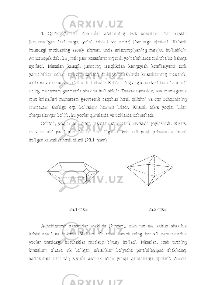 1. Qattiq jismlar bir-biridan o`zlarining fizik xossalari bilan keskin farqlanadigan ikki turga, ya`ni kristall va amorf jismlarga ajraladi. Kristall holatdagi moddaning asosiy alomati unda anizotropiyaning mavjud bo`lishidir. Anizotropik deb, bir jinsli jism xossalarining turli yo`nalishlarda turlicha bo`lishiga aytiladi. Masalan kristall jismning issiqlikdan kengayish koeffisiyenti turli yo`nalishlar uchun turlicha bo`ladi; turli yo`nalishlarda kristallarning mexanik, optik va elektr xossalari ham turlichadir. Kristallning eng xarakterli tashqi alomati uning muntazam geometrik shaklda bo`lishidir. Deraza oynasida, suv muzlaganda muz kristallari muntazam geometrik naqshlar hosil qilishni va qor uchqunining muntazam shaklga ega bo`lishini hamma biladi. Kristall tekis yoqlar bilan chegaralangan bo`lib, bu yoqlar qirralarda va uchlarda uchrashadi. Odatda, yoqlar bir-biriga nisbatan simmetrik ravishda joylashadi. Kvars, masalan olti yoqli piramidalar bilan tugallanuvchi olti yoqli prizmadan iborat bo`lgan kristallar hosil qiladi (23.1-rasm) 23.1-rasm 23.2-rasm Achchiqttosh oktaedrlar shaklida (2-rasm), tosh tuz esa kublar shaklida kristallanadi va hokozo. Ma`lum bir kristall moddaning har xil namunalarida yoqlar orasidagi burchaklar mutlaqo birday bo`ladi. Masalan, tosh tuzning kristallari o`zaro tik bo`lgan tekisliklar bo`yicha paralellepiped shaklidagi bo`laklarga ushaladi; slyuda osonlik bilan yupqa qamlatlarga ajraladi. Amorf 