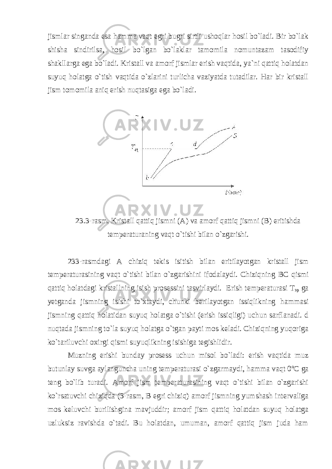 jismlar singanda esa hamma vaqt egri bugri sirtli ushoqlar hosil bo`ladi. Bir bo`lak shisha sindirilsa, hosil bo`lgan bo`laklar tamomila nomuntazam tasodifiy shakllarga ega bo`ladi. Kristall va amorf jismlar erish vaqtida, ya`ni qattiq holatdan suyuq holatga o`tish vaqtida o`zlarini turlicha vaziyatda tutadilar. Har bir kristall jism tomomila aniq erish nuqtasiga ega bo`ladi. 23.3-rasm. Kristall qattiq jismni (A) va amorf qattiq jismni (B) eritishda temperaturaning vaqt o`tishi bilan o`zgarishi. 233-rasmdagi A chiziq tekis isitish bilan eritilayotgan kristall jism temperaturasining vaqt o`tishi bilan o`zgarishini ifodalaydi. Chiziqning ВС qismi qattiq holatdagi kristallning isish prosessini tasvirlaydi. Erish temperaturasi Т эр ga yetganda jismning isishi to`xtaydi, chunki berilayotgan issiqlikning hammasi jismning qattiq holatidan suyuq holatga o`tishi (erish issiqligi) uchun sarflanadi. d nuqtada jismning to`la suyuq holatga o`tgan payti mos keladi. Chiziqning yuqoriga ko`tariluvchi oxirgi qismi suyuqlikning isishiga tegishlidir. Muzning erishi bunday prosess uchun misol bo`ladi: erish vaqtida muz butunlay suvga aylanguncha uning temperaturasi o`zgarmaydi, hamma vaqt 0 о С ga teng bo`lib turadi. Amorf jism temperaturasining vaqt o`tishi bilan o`zgarishi ko`rsatuvchi chiziqda (3-rasm, В egri chiziq) amorf jismning yumshash intervaliga mos keluvchi burilishgina mavjuddir; amorf jism qattiq holatdan suyuq holatga uzluksiz ravishda o`tadi. Bu holatdan, umuman, amorf qattiq jism juda ham 