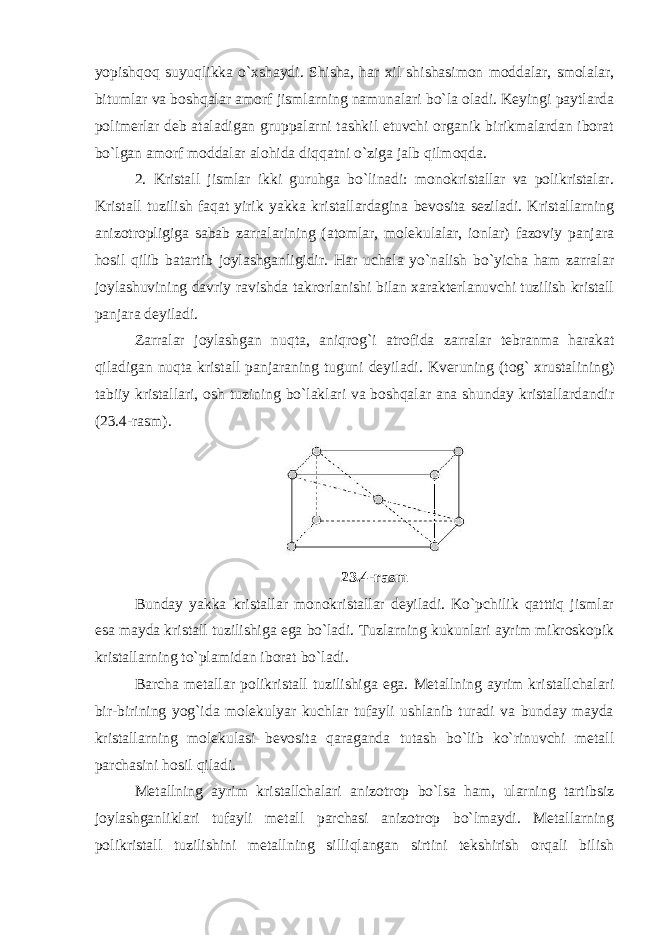 yopishqoq suyuqlikka o`xshaydi. Shisha, har xil shishasimon moddalar, smolalar, bitumlar va boshqalar amorf jismlarning namunalari bo`la oladi. Keyingi paytlarda polimerlar deb ataladigan gruppalarni tashkil etuvchi organik birikmalardan iborat bo`lgan amorf moddalar alohida diqqatni o`ziga jalb qilmoqda. 2. Kristall jismlar ikki guruhga bo`linadi: monokristallar va polikristalar. Kristall tuzilish faqat yirik yakka kristallardagina bevosita seziladi. Kristallarning anizotropligiga sabab zarralarining (atomlar, molekulalar, ionlar) fazoviy panjara hosil qilib batartib joylashganligidir. Har uchala yo`nalish bo`yicha ham zarralar joylashuvining davriy ravishda takrorlanishi bilan xarakterlanuvchi tuzilish kristall panjara deyiladi. Zarralar joylashgan nuqta, aniqrog`i atrofida zarralar tebranma harakat qiladigan nuqta kristall panjaraning tuguni deyiladi. Kveruning (tog` xrustalining) tabiiy kristallari, osh tuzining bo`laklari va boshqalar ana shunday kristallardandir (23.4-rasm). 23.4-rasm Bunday yakka kristallar monokristallar deyiladi. Ko`pchilik qatttiq jismlar esa mayda kristall tuzilishiga ega bo`ladi. Tuzlarning kukunlari ayrim mikroskopik kristallarning to`plamidan iborat bo`ladi. Barcha metallar polikristall tuzilishiga ega. Metallning ayrim kristallchalari bir-birining yog`ida molekulyar kuchlar tufayli ushlanib turadi va bunday mayda kristallarning molekulasi bevosita qaraganda tutash bo`lib ko`rinuvchi metall parchasini hosil qiladi. Metallning ayrim kristallchalari anizotrop bo`lsa ham, ularning tartibsiz joylashganliklari tufayli metall parchasi anizotrop bo`lmaydi. Metallarning polikristall tuzilishini metallning silliqlangan sirtini tekshirish orqali bilish 