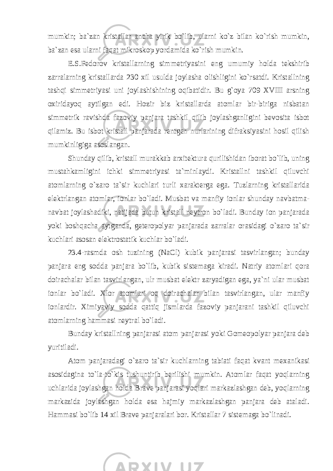 mumkin; ba`zan kristallar ancha yirik bo`lib, ularni ko`z bilan ko`rish mumkin, ba`zan esa ularni faqat mikroskop yordamida ko`rish mumkin. E.S.Fedorov kristallarning simmetriyasini eng umumiy holda tekshirib zarralarning kristallarda 230 xil usulda joylasha olishligini ko`rsatdi. Kristallning tashqi simmetriyasi uni joylashishining oqibatidir. Bu g`oya 709 XVIII arsning oxiridayoq aytilgan edi. Hozir biz kristallarda atomlar bir-biriga nisbatan simmetrik ravishda fazoviy panjara tashkil qilib joylashganligini bevosita isbot qilamiz. Bu isbot kristall panjarada rentgen nurlarining difraksiyasini hosil qilish mumkinligiga asoslangan. Shunday qilib, kristall murakkab arxitektura qurilishidan iborat bo`lib, uning mustahkamligini ichki simmetriyasi ta`minlaydi. Kristallni tashkil qiluvchi atomlarning o`zaro ta`sir kuchlari turli xarakterga ega. Tuzlarning kristallarida elektrlangan atomlar, ionlar bo`ladi. Musbat va manfiy ionlar shunday navbatma- navbat joylashadiki, natijada butun kristall neytron bo`ladi. Bunday ion panjarada yoki boshqacha aytganda, geteropolyar panjarada zarralar orasidagi o`zaro ta`sir kuchlari asosan elektrostatik kuchlar bo`ladi. 23.4-rasmda osh tuzining (NaCl) kubik panjarasi tasvirlangan; bunday panjara eng sodda panjara bo`lib, kubik sistemaga kiradi. Natriy atomlari qora doirachalar bilan tasvirlangan, ulr musbat elektr zaryadigan ega, ya`ni ular musbat ionlar bo`ladi. Xlor atomlari oq doirachalar bilan tasvirlangan, ular manfiy ionlardir. Ximiyaviy sodda qattiq jismlarda fazoviy panjarani tashkil qiluvchi atomlarning hammasi neytral bo`ladi. Bunday kristallning panjarasi atom panjarasi yoki Gomeopolyar panjara deb yuritiladi. Atom panjaradagi o`zaro ta`sir kuchlarning tabiati faqat kvant mexanikasi asosidagina to`la-to`kis tushuntirib berilishi mumkin. Atomlar faqat yoqlarning uchlarida joylashgan holda Brave panjarasi yoqlari markazlashgan deb, yoqlarning markazida joylashgan holda esa hajmiy markazlashgan panjara deb ataladi. Hammasi bo`lib 14 xil Brave panjaralari bor. Kristallar 7 sistemaga bo`linadi. 