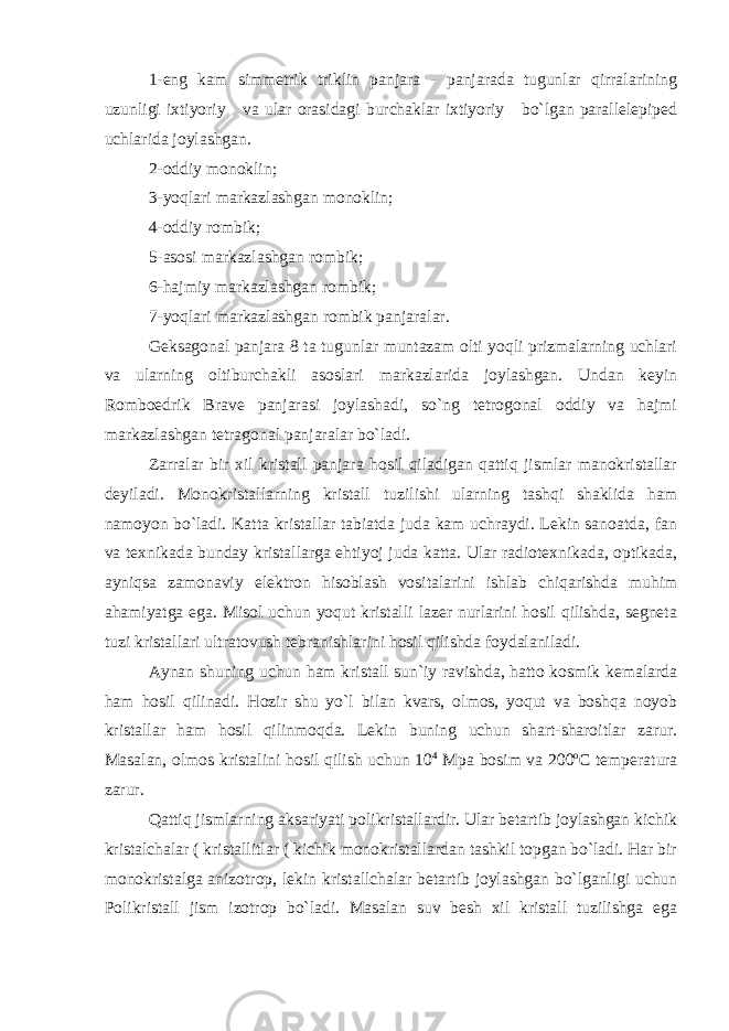 1-eng kam simmetrik triklin panjara - panjarada tugunlar qirralarining uzunligi ixtiyoriy va ular orasidagi burchaklar ixtiyoriy bo`lgan parallelepiped uchlarida joylashgan. 2-oddiy monoklin; 3-yoqlari markazlashgan monoklin; 4-oddiy rombik; 5-asosi markazlashgan rombik; 6-hajmiy markazlashgan rombik; 7-yoqlari markazlashgan rombik panjaralar. Geksagonal panjara 8 ta tugunlar muntazam olti yoqli prizmalarning uchlari va ularning oltiburchakli asoslari markazlarida joylashgan. Undan keyin Romboedrik Brave panjarasi joylashadi, so`ng tetrogonal oddiy va hajmi markazlashgan tetragonal panjaralar bo`ladi. Zarralar bir xil kristall panjara hosil qiladigan qattiq jismlar manokristallar deyiladi. Monokristallarning kristall tuzilishi ularning tashqi shaklida ham namoyon bo`ladi. Katta kristallar tabiatda juda kam uchraydi. Lekin sanoatda, fan va texnikada bunday kristallarga ehtiyoj juda katta. Ular radiotexnikada, optikada, ayniqsa zamonaviy elektron hisoblash vositalarini ishlab chiqarishda muhim ahamiyatga ega. Misol uchun yoqut kristalli lazer nurlarini hosil qilishda, segneta tuzi kristallari ultratovush tebranishlarini hosil qilishda foydalaniladi. Aynan shuning uchun ham kristall sun`iy ravishda, hatto kosmik kemalarda ham hosil qilinadi. Hozir shu yo`l bilan kvars, olmos, yoqut va boshqa noyob kristallar ham hosil qilinmoqda. Lekin buning uchun shart-sharoitlar zarur. Masalan, olmos kristalini hosil qilish uchun 10 4 Mpa bosim va 200 о С temperatura zarur. Qattiq jismlarning aksariyati polikristallardir. Ular betartib joylashgan kichik kristalchalar ( kristallitlar ( kichik monokristallardan tashkil topgan bo`ladi. Har bir monokristalga anizotrop, lekin kristallchalar betartib joylashgan bo`lganligi uchun Polikristall jism izotrop bo`ladi. Masalan suv besh xil kristall tuzilishga ega 