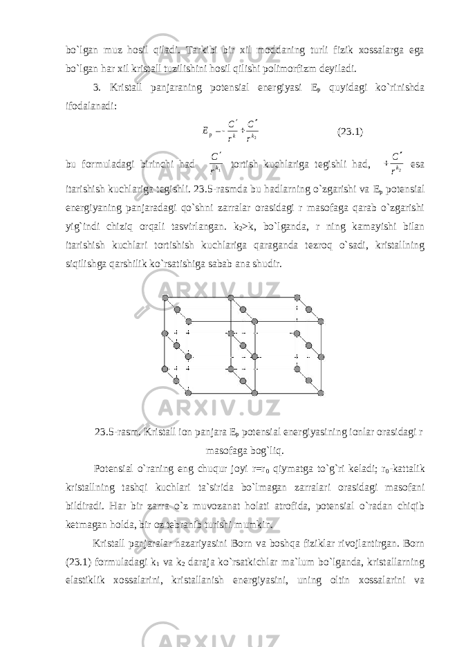 bo`lgan muz hosil qiladi. Tarkibi bir xil moddaning turli fizik xossalarga ega bo`lgan har xil kristall tuzilishini hosil qilishi polimorfizm deyiladi. 3. Kristall panjaraning potensial energiyasi Е р quyidagi ko`rinishda ifodalanadi: 2k k р r C r С Е    (23.1) bu formuladagi birinchi had 1kr С  tortish kuchlariga tegishli had, 2kr C   esa itarishish kuchlariga tegishli. 23.5-rasmda bu hadlarning o`zgarishi va Е р potensial energiyaning panjaradagi qo`shni zarralar orasidagi r masofaga qarab o`zgarishi yig`indi chiziq orqali tasvirlangan. k 2 >k, bo`lganda, r ning kamayishi bilan itarishish kuchlari tortishish kuchlariga qaraganda tezroq o`sadi, kristallning siqilishga qarshilik ko`rsatishiga sabab ana shudir. 23.5-rasm. Kristall ion panjara Е р potensial energiyasining ionlar orasidagi r masofaga bog`liq. Potensial o`raning eng chuqur joyi r=r 0 qiymatga to`g`ri keladi; r 0 -kattalik kristallning tashqi kuchlari ta`sirida bo`lmagan zarralari orasidagi masofani bildiradi. Har bir zarra o`z muvozanat holati atrofida, potensial o`radan chiqib ketmagan holda, bir oz tebranib turishi mumkin. Kristall panjaralar nazariyasini Born va boshqa fiziklar rivojlantirgan. Born (23.1) formuladagi k 1 va k 2 daraja ko`rsatkichlar ma`lum bo`lganda, kristallarning elastiklik xossalarini, kristallanish energiyasini, uning oltin xossalarini va 