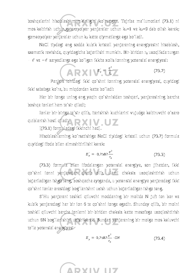 boshqalarini hisoblash mumkinligini ko`rsatgan. Tajriba ma`lumotlari (23.1) ni mos keltirish uchun,geteropolyar panjaralar uchun k 1 =1 va k 2 =9 deb olish kerak; gomeopolyar panjaralar uchun k 2 katta qiymatlarga ega bo`ladi. NaCl tipdagi eng sodda kubik kristall panjaraning energiyasini hisoblash, sxematik ravishda, quyidagicha bajarilishi mumkin. Bir-biridan r 0 uzoqlikda turgan  va  zaryadlarga ega bo`lgan ikkita xolis ionning potensial energiyasi: 0 2 r e Еp  (23.2) Panjara ichidagi ikki qo`shni ionning potensial energiyasi, quyidagi ikki sababga ko`ra, bu miqdordan katta bo`ladi: Har bir ionga uning eng yaqin qo`shnisidan tashqari, panjarasining barcha boshqa ionlari ham ta`sir qiladi; Ionlar bir-biriga ta`sir qilib, itarishish kuchlarini vujudga keltiruvchi o`zaro qutblanish hosil qiladi. [(23.1) formuladagi ikkinchi had]. Hisoblashlarning ko`rsatishiga NaCl tipidagi kristall uchun (23.2) formula quyidagi ifoda bilan almashitirilishi kerak: 0 2 2582,0 r e Ер  (23.3) (23.3) formula bilan ifodalangan potensial energiya, son jihatdan, ikki qo`shni ionni panjaradan ajratib olib, ularni cheksiz uzoqlashtirish uchun bajariladigan ishga teng, boshqacha aytganda, u potensial energiya panjaradagi ikki qo`shni ionlar orasidagi bog`lanishni uzish uchun bajariladigan ishga teng. S`Hu panjarani tashkil qiluvchi moddaning bir molida N juft ion bor va kubik panjaradagi har bir ion 6 ta qo`shni ionga egadir. Shunday qilib, bir molni tashkil qiluvchi barcha ionlarni bir-biridan cheksiz katta masofaga uzoqlashtirish uchun 6N bog`lanishini uzish kerak. Bundan panjaraning bir molga mos keluvchi to`la potensial energiyasi GN r e Ер   0 2 2582,0 (23.4) 