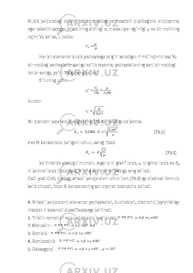 Kubik panjaradagi qo`shni ionlar orasidagi r 0 masofani quyidagicha aniqlaymiz; agar tekshirilayotgan kristallning zichligi  , molekulyar og`irligi  va bir molining hajmi V 0 bo`lsa, u holda:   0V Har bir elementar kubik yacheykaga to`g`ri keladigan 30r  hajmini esa V 0 bir moldagi yacheykalar soniga bo`lib topamiz; yacheykalarning soni bir moldagi ionlar soniga, ya`ni 2 N ga teng bo`ladi. S`huning uchun       2 2 0 30 V r bundan     2 0r Bu qiymatni potensial energiyaning (23.4) ifodasiga qo`yamiz: 3 4 2 2 2582,0      e G Ep (23.5) е va  konstantalar bo`lgani uchun, oxirgi ifoda 3  K Ep  (23.6) ko`rinishida yozilishi mumkin. Agar  ni g/sm 3 larda,  ni g/mol larda va Е р ni kal/mol larda ifodalasak, K ning son qiymati 545 ga teng bo`ladi. CsCl yoki CaF 2 tipidagi kristall panajaralari uchun ham (23.6) ga o`xshash formula kelib chiqadi, faqat K konstantaning son qiymati boshqacha bo`ladi. 4. Kristall panjaralarni elementar yacheykalari, burchaklari, qismlarini joylanishiga nisbatan 7 sistemali klassifikasiyaga bo`linadi. 1. Triklin-tomonlari va burchaklarini bog`lanishi ;с в a   о 90      2. Monoklin - ;с в a         о 90 3. Rombik - ;с в a   о 90      4. Romboodrik - ;с в a   о 90      5. Geksagonal - ;с в a   , 90 о       о 120  