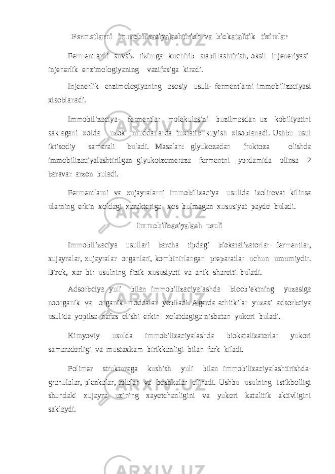 Fermetlarni immobilizasiyalashtirish va biokatalitik tizimlar Fermentlarni suvsiz tizimga kuchirib stabillashtirish, oksil injeneriyasi- injenerlik enzimologiyaning vazifasiga kiradi. Injenerlik enzimologiyaning asosiy usuli- fermentlarni immobilizaciyasi xisoblanadi. Immobilizaciya- fermentlar molekulasini buzilmasdan uz kobiliyatini saklagani xolda uzok muddatlarda tuxtatib kuyish xisoblanadi. Ushbu usul iktisodiy samarali buladi. Masalan: glyukozadan fruktoza olishda immobilizaciyalashtirilgan glyukoizomeraza fermentni yordamida olinsa 2 baravar arzon buladi. Fermentlarni va xujayralarni immobilizaciya usulida izolirovat kilinsa ularning erkin xoldagi xarakteriga xos bulmagan xususiyat paydo buladi. Immobilizasiyalash usuli Immobilizaciya usullari barcha tipdagi biokatalizatorlar- fermentlar, xujayralar, xujayralar organlari, kombinirlangan preparatlar uchun umumiydir. Birok, xar bir usulning fizik xususiyati va anik sharoiti buladi. Adsorbciya yuli bilan immobilizaciyalashda bioob’ektning yuzasiga noorganik va organik moddalar yopiladi. Agarda achitkilar yuzasi adsorbciya usulida yopilsa nafas olishi erkin xolatdagiga nisbatan yukori buladi. Kimyoviy usulda immobilizaciyalashda biokatalizatorlar yukori samaradorligi va mustaxkam birikkanligi bilan fark kiladi. Polimer strukturaga kushish yuli bilan immobilizaciyalashtirishda- granulalar, plenkalar, tolalar va boshkalar olinadi. Ushbu usulning istikbolligi shundaki xujayra uzining xayotchanligini va yukori katalitik aktivligini saklaydi. 