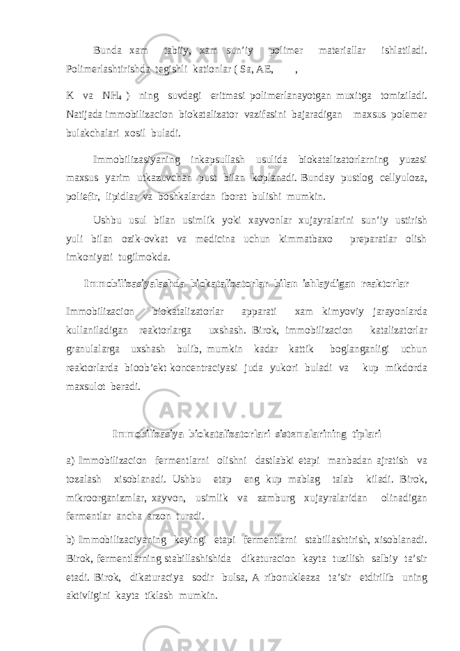 Bunda xam tabiiy, xam sun’iy polimer materiallar ishlatiladi. Polimerlashtirishda tegishli kationlar ( Sa, AE, , K va NH 4 ) ning suvdagi eritmasi polimerlanayotgan muxitga tomiziladi. Natijada immobilizacion biokatalizator vazifasini bajaradigan maxsus polemer bulakchalari xosil buladi. Immobilizasiyaning inkapsullash usulida biokatalizatorlarning yuzasi maxsus yarim utkazuvchan pust bilan koplanadi. Bunday pustlog cellyuloza, poliefir, lipidlar va boshkalardan iborat bulishi mumkin. Ushbu usul bilan usimlik yoki xayvonlar xujayralarini sun’iy ustirish yuli bilan ozik-ovkat va medicina uchun kimmatbaxo preparatlar olish imkoniyati tugilmokda. Immobilizasiyalashda biokatalizatorlar bilan ishlaydigan reaktorlar Immobilizacion biokatalizatorlar apparati xam kimyoviy jarayonlarda kullaniladigan reaktorlarga uxshash. Birok, immobilizacion katalizatorlar granulalarga uxshash bulib, mumkin kadar kattik boglanganligi uchun reaktorlarda bioob’ekt koncentraciyasi juda yukori buladi va kup mikdorda maxsulot beradi. Immobilizasiya biokatalizatorlari sistemalarining tiplari a) Immobilizacion fermentlarni olishni dastlabki etapi manbadan ajratish va tozalash xisoblanadi. Ushbu etap eng kup mablag talab kiladi. Birok, mikroorganizmlar, xayvon, usimlik va zamburg xujayralaridan olinadigan fermentlar ancha arzon turadi. b) Immobilizaciyaning keyingi etapi fermentlarni stabillashtirish, xisoblanadi. Birok, fermentlarning stabillashishida dikaturacion kayta tuzilish salbiy ta’sir etadi. Birok, dikaturaciya sodir bulsa, A ribonukleaza ta’sir etdirilib uning aktivligini kayta tiklash mumkin. 