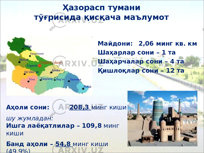 Ҳазорасп тумани тўғрисида қисқача маълумот Майдони: 2,06 минг кв. км Ша ҳ арлар сони – 1 та Ша ҳ арчалар сони – 4 та Қишлоқлар сони – 1 2 та Аҳоли сони : 208,3 минг киши шу жумладан: Ишга лаёқатлилар – 109,8 минг киши Банд а ҳ оли – 54,8 минг киши ( 49,9 %) 