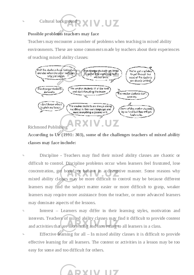  Cultural background Possible problems teachers may face Teachers may encounter a number of problems when teaching in mixed ability environments. These are some comments made by teachers about their experiences of teaching mixed ability classes:     Richmond Publishing According to Ur (1991: 303), some of the challenges teachers of mixed ability classes may face include:    Discipline - Teachers may find their mixed ability classes are chaotic or difficult to control. Discipline problems occur when learners feel frustrated, lose concentration, get bored, or behave in a disruptive manner. Some reasons why mixed ability classes may be more difficult to control may be because different learners may find the subject matter easier or more difficult to grasp, weaker learners may require more assistance from the teacher, or more advanced learners may dominate aspects of the lessons.    Interest – Learners may differ in their learning styles, motivation and interests. Teachers of mixed ability classes may find it difficult to provide content and activities that are motivating and interesting to all learners in a class.    Effective learning for all – In mixed ability classes it is difficult to provide effective learning for all learners. The content or activities in a lesson may be too easy for some and too difficult for others.   