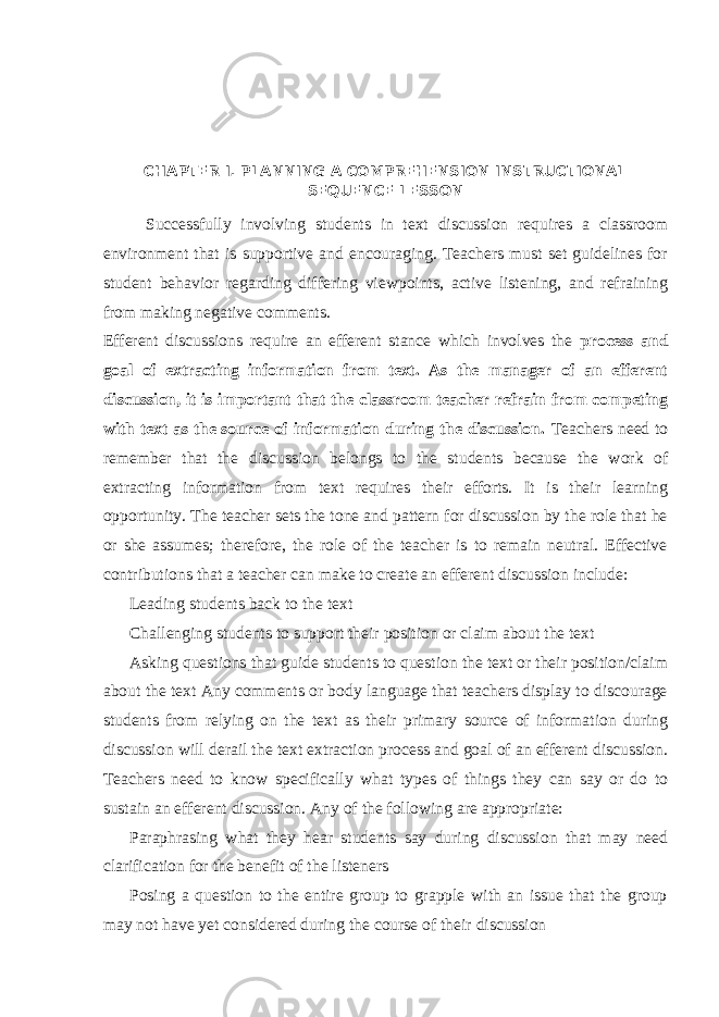 CHAPTER I. PLANNING A COMPREHENSION INSTRUCTIONAL SEQUENCE LESSON Successfully involving students in text discussion requires a classroom environment that is supportive and encouraging. Teachers must set guidelines for student behavior regarding differing viewpoints, active listening, and refraining from making negative comments. Efferent discussions require an efferent stance which involves the process and goal of extracting information from text. As the manager of an efferent discussion, it is important that the classroom teacher refrain from competing with text as the source of information during the discussion. Teachers need to remember that the discussion belongs to the students because the work of extracting information from text requires their efforts. It is their learning opportunity. The teacher sets the tone and pattern for discussion by the role that he or she assumes; therefore, the role of the teacher is to remain neutral. Effective contributions that a teacher can make to create an efferent discussion include:  Leading students back to the text   Challenging students to support their position or claim about the text   Asking questions that guide students to question the text or their position/claim about the text Any comments or body language that teachers display to discourage students from relying on the text as their primary source of information during discussion will derail the text extraction process and goal of an efferent discussion. Teachers need to know specifically what types of things they can say or do to sustain an efferent discussion. Any of the following are appropriate:   Paraphrasing what they hear students say during discussion that may need clarification for the benefit of the listeners   Posing a question to the entire group to grapple with an issue that the group may not have yet considered during the course of their discussion 