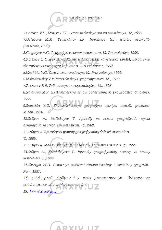 A d a b i yo t l a r 1.Baburin V.L., Mazurov Y.L, Geograficheskiye osnovi upravleniya. M, 2000 2.Golubchik M.M., Yevdokimov S.P., Maksimov, G.I., Istoriya geografii- (Smolensk, 1998) 3.Grigoryev A.G. Geografiya v sovremennom mire.-M, Prosveheniye, 1999. 4.Karimov I. O‘zbekiston XXI asr bo‘sag‘asida: xavfsizlikka tahdid, barqarorlik sharoitlari va taraqqiyot kafolatlari. –T:O‘zbekiston, 1997. 5.Mashbits Y.G. Osnovi stranovedeniya.-M: Prosvedeniye, 1999. 6.Maksakovskiy V.P. Istoricheskaya geografiya mira.-M., 1999. 7.Proxorov B.B. Prikladnaya antropoekologiya.-M., 1998. 8.Ratanova M.P. Ekologicheskiye osnovi obhestvennogo proizvodstva.-Smolensk, 1999 9.Saushkin Y.G. Ekonomicheskaya geografiya: teoriya, metodi, praktika.- M:Misl,1978. 10.Soliyev A., Mallaboyev T. Iqtisodiy va sotsial geografiyada ayrim qonuniyatlarni o‘rganish metodikasi. -T.,1988. 11.Soliyev A. Iqtisodiy va ijtimoiy geografiyaning dolzarb masalalari.- T., 1995. 12.Soliyev A. Mahamadaliyev R.Y. Iqtisodiy geografiya asoslari.-T., 1996 13.Soliyev A., Karshiboyeva L. Iqtisodiy geografiyaning nazariy va amaliy masalalari.-T.,1999. 14.Sharigin M.D. Osnovniye problemi ekonomicheskoy i sotsialnoy geografii.- Perm,1997. 15. g.f.d., prof. Soliyev A.S dots. Jumaxonov Sh. Iktisodiy va sotsial geografiya. Ma’ruza matni 16. WWW.ZiyoNet.uz 