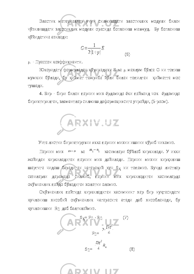 Эластик материаллар учун силжишдаги эластиклик модули билан чўзилишдаги эластиклик модули орасида богланиш мавжуд. Бу богланиш кўйидагича езилади:G= 1 2(1+μ) E (6)  - Пуассон коэффициенти. Юкоридаги формуладан кўринадики Е ва  махлум бўлса G ни топиш мумкин бўлади, бу қиймат тажриба йўли билан топилган қийматга мос тушади. 4. Бир - бири билан парчин мих ёрдамида ёки пайванд чок ёрдамида бириктирилган, элементлар силжиш деформациясига учрайди, (5-расм). Учта листни бириктирувчи якка парчин михни ишини кўриб чикамиз. Парчин мих m−n ва m1−n1 кесимлари бўйлаб киркилади. У икки жойидан киркиладиган парчин мих дейилади. Парчин михни кирқилиш шартига чидаш берадиган чегаравий куч S қ ни топамиз. Бунда листлар сезиларли даражада силжиб, парчин мих киркиладиган кесимларда окўвчанлик пайдо бўладиган холатни оламиз. Окўвчанлик пайтида киркиладиган кесимнинг хар бир нуқтасидаги кучланиш хисобий окўвчанлик чегарасига етади деб хисобланади, бу кучланишни R û деб белгилаймиз. S қ = F û  R û (7) F û = 2⋅Пd 2 4 S û = Пd 2 4 Rк (8) 