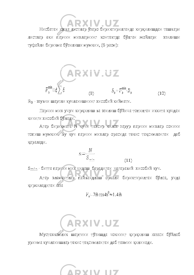 Нисбатан юпка листлар ўзаро бириктирилганда кирқилишдан ташкари листлар еки парчин михларнинг контактда бўлган жойлари эзилиши туфайли бирикма бўзилиши мумкин, (6-расм):Fэ min =d∑ δ (9) Sэ= Fэ min ⋅Rэ (10) R э - эзувчи шартли кучланишнинг хисобий киймати. Парчин мих учун кирқилиш ва эзилиш бўйича топилган иккита кучдан кичиги хисобий бўлади. Агар бирикмага N кучи тахсир килса зарур парчин михлар сонини топиш мумкин. Бу куч парчин михлар орасида текис тақсимланган деб қаралади. n= N Smin (11) S min - битта парчин мих чидаш берадиган чегаравий хисобий куч. Агар элементлар пайвандлаш оркали бириктирилган бўлса, унда қиркиладиган юза Fк=2lh cos 45 0≈1.4lh Мустахкамлик шартини тўзишда чокнинг қирқилиш юзаси бўйлаб уринма кучланишлар текис тақсимланган деб тахмин қилинади. 