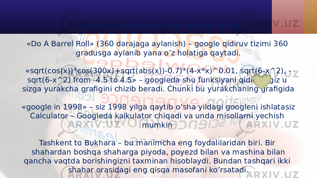 «askew» – google sayti biroz qayrilib qoladi «Do A Barrel Roll» (360 darajaga aylanish) – google qidiruv tizimi 360 gradusga aylanib yana o’z holatiga qaytadi. «sqrt(cos(x))*cos(300x)+sqrt(abs(x))-0.7)*(4-x*x)^0.01, sqrt(6-x^2), - sqrt(6-x^2) from -4.5 to 4.5» – googleda shu funksiyani qidirsangiz u sizga yurakcha grafigini chizib beradi. Chunki bu yurakchaning grafigida «google in 1998» – siz 1998 yilga qaytib o’sha yildagi googleni ishlatasiz Calculator – Googleda kalkulator chiqadi va unda misollarni yechish mumkin Tashkent to Bukhara – bu manimcha eng foydalilaridan biri. Bir shahardan boshqa shaharga piyoda, poyezd bilan va mashina bilan qancha vaqtda borishingizni taxminan hisoblaydi. Bundan tashqari ikki shahar orasidagi eng qisqa masofani ko’rsatadi. 