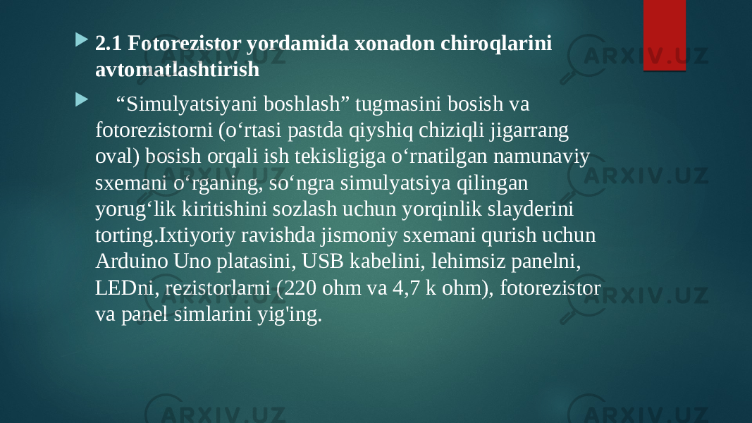  2.1 Fotorezistor yordamida xonadon chiroqlarini avtomatlashtirish  “ Simulyatsiyani boshlash” tugmasini bosish va fotorezistorni (o‘rtasi pastda qiyshiq chiziqli jigarrang oval) bosish orqali ish tekisligiga o‘rnatilgan namunaviy sxemani o‘rganing, so‘ngra simulyatsiya qilingan yorug‘lik kiritishini sozlash uchun yorqinlik slayderini torting.Ixtiyoriy ravishda jismoniy sxemani qurish uchun Arduino Uno platasini, USB kabelini, lehimsiz panelni, LEDni, rezistorlarni (220 ohm va 4,7 k ohm), fotorezistor va panel simlarini yig&#39;ing. 