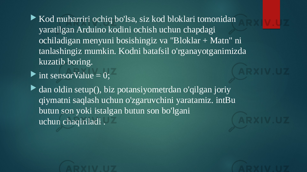  Kod muharriri ochiq bo&#39;lsa, siz kod bloklari tomonidan yaratilgan Arduino kodini ochish uchun chapdagi ochiladigan menyuni bosishingiz va &#34;Bloklar + Matn&#34; ni tanlashingiz mumkin. Kodni batafsil o&#39;rganayotganimizda kuzatib boring.  int sensorValue = 0;  dan oldin setup(), biz potansiyometrdan o&#39;qilgan joriy qiymatni saqlash uchun o&#39;zgaruvchini yaratamiz. intBu butun son yoki istalgan butun son bo&#39;lgani uchun chaqiriladi . 