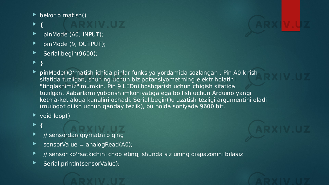  bekor o&#39;rnatish()  {  pinMode (A0, INPUT);  pinMode (9, OUTPUT);  Serial.begin(9600);  }  pinMode()O&#39;rnatish ichida pinlar funksiya yordamida sozlangan . Pin A0 kirish sifatida tuzilgan, shuning uchun biz potansiyometrning elektr holatini &#34;tinglashimiz&#34; mumkin. Pin 9 LEDni boshqarish uchun chiqish sifatida tuzilgan. Xabarlarni yuborish imkoniyatiga ega bo&#39;lish uchun Arduino yangi ketma-ket aloqa kanalini ochadi, Serial.begin()u uzatish tezligi argumentini oladi (muloqot qilish uchun qanday tezlik), bu holda soniyada 9600 bit.  void loop()  {  // sensordan qiymatni o&#39;qing  sensorValue = analogRead(A0);  // sensor ko&#39;rsatkichini chop eting, shunda siz uning diapazonini bilasiz  Serial.println(sensorValue); 