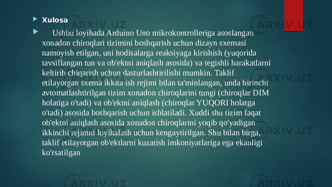  Xulosa  Ushbu loyihada Arduino Uno mikrokontrolleriga asoslangan xonadon chiroqlari tizimini boshqarish uchun dizayn sxemasi namoyish etilgan, uni hodisalarga reaksiyaga kirishish (yuqorida tavsiflangan tun va ob&#39;ektni aniqlash asosida) va tegishli harakatlarni keltirib chiqarish uchun dasturlashtirilishi mumkin. Taklif etilayotgan sxema ikkita ish rejimi bilan ta&#39;minlangan, unda birinchi avtomatlashtirilgan tizim xonadon chiroqlarini tungi (chiroqlar DIM holatiga o&#39;tadi) va ob&#39;ektni aniqlash (chiroqlar YUQORI holatga o&#39;tadi) asosida boshqarish uchun ishlatiladi. Xuddi shu tizim faqat ob&#39;ektni aniqlash asosida xonadon chiroqlarini yoqib qo&#39;yadigan ikkinchi rejimni loyihalash uchun kengaytirilgan. Shu bilan birga, taklif etilayotgan ob&#39;ektlarni kuzatish imkoniyatlariga ega ekanligi ko&#39;rsatilgan 