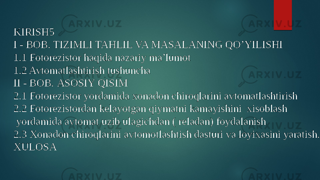 KIRISH5 I - BOB. TIZIMLI TAHLIL VA MASALANING QO’YILISHI 1.1 Fotorezistor haqida nazariy ma’lumot 1.2 Avtomatlashtirish tushuncha II - BOB. ASOSIY QISIM 2.1 Fotorezistor yordamida xonadon chiroqlarini avtomatlashtirish 2.2 Fotorezistordan kelayotgan qiymatni kamayishini xisoblash yordamida avtomat uzib ulagichdan ( reladan) foydalanish 2.3 Xonadon chiroqlarini avtomotlashtish dasturi va loyixasini yaratish. XULOSA 