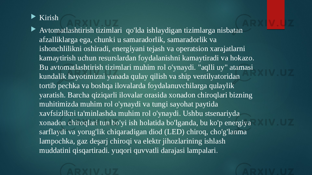  Kirish  Avtomatlashtirish tizimlari qo&#39;lda ishlaydigan tizimlarga nisbatan afzalliklarga ega, chunki u samaradorlik, samaradorlik va ishonchlilikni oshiradi, energiyani tejash va operatsion xarajatlarni kamaytirish uchun resurslardan foydalanishni kamaytiradi va hokazo. Bu avtomatlashtirish tizimlari muhim rol o&#39;ynaydi. &#34;aqlli uy&#34; atamasi kundalik hayotimizni yanada qulay qilish va ship ventilyatoridan tortib pechka va boshqa ilovalarda foydalanuvchilarga qulaylik yaratish. Barcha qiziqarli ilovalar orasida xonadon chiroqlari bizning muhitimizda muhim rol o&#39;ynaydi va tungi sayohat paytida xavfsizlikni ta&#39;minlashda muhim rol o&#39;ynaydi. Ushbu stsenariyda xonadon chiroqlari tun bo&#39;yi ish holatida bo&#39;lganda, bu ko&#39;p energiya sarflaydi va yorug&#39;lik chiqaradigan diod (LED) chiroq, cho&#39;g&#39;lanma lampochka, gaz deşarj chiroqi va elektr jihozlarining ishlash muddatini qisqartiradi. yuqori quvvatli darajasi lampalari . 