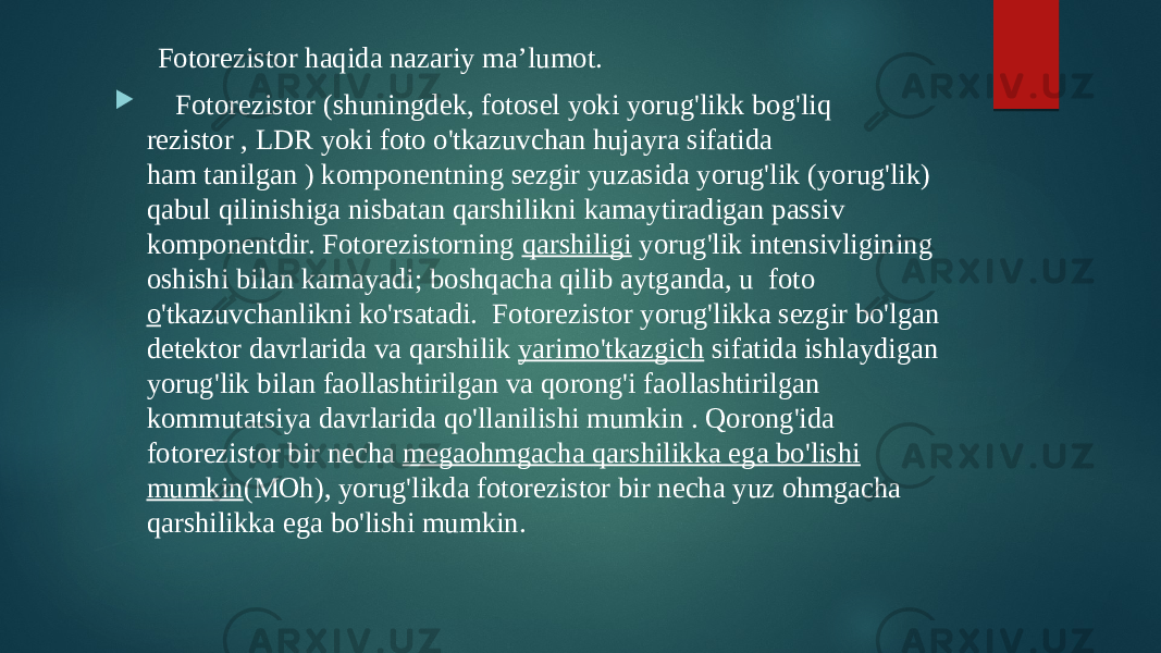 Fotorezistor haqida nazariy ma’lumot.  Fotorezistor (shuningdek, fotosel yoki yorug&#39;likk bog&#39;liq rezistor , LDR yoki foto o&#39;tkazuvchan hujayra sifatida ham tanilgan ) komponentning sezgir yuzasida yorug&#39;lik (yorug&#39;lik) qabul qilinishiga nisbatan qarshilikni kamaytiradigan passiv komponentdir. Fotorezistorning  qarshiligi  yorug&#39;lik intensivligining oshishi bilan kamayadi; boshqacha qilib aytganda, u  foto o &#39;tkazuvchanlikni ko&#39;rsatadi.  Fotorezistor yorug&#39;likka sezgir bo&#39;lgan detektor davrlarida va qarshilik  yarimo&#39;tkazgich  sifatida ishlaydigan yorug&#39;lik bilan faollashtirilgan va qorong&#39;i faollashtirilgan kommutatsiya davrlarida qo&#39;llanilishi mumkin . Qorong&#39;ida fotorezistor bir necha  megaohmgacha qarshilikka ega bo&#39;lishi mumkin (MOh), yorug&#39;likda fotorezistor bir necha yuz ohmgacha qarshilikka ega bo&#39;lishi mumkin.  