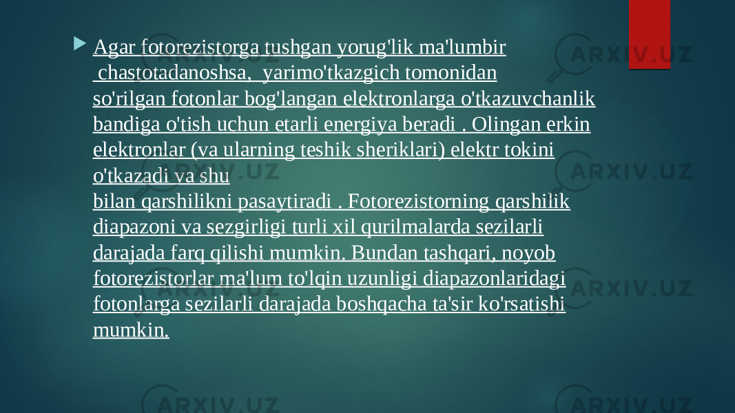  Agar fotorezistorga tushgan yorug&#39;lik ma&#39;lumbir  chastotadanoshsa,  yarimo&#39;tkazgich tomonidan so&#39;rilgan fotonlar bog&#39;langan elektronlarga o&#39;tkazuvchanlik bandiga o&#39;tish uchun etarli energiya beradi . Olingan erkin elektronlar (va ularning teshik sheriklari) elektr tokini o&#39;tkazadi va shu bilan qarshilikni pasaytiradi . Fotorezistorning qarshilik diapazoni va sezgirligi turli xil qurilmalarda sezilarli darajada farq qilishi mumkin. Bundan tashqari, noyob fotorezistorlar ma&#39;lum to&#39;lqin uzunligi diapazonlaridagi fotonlarga sezilarli darajada boshqacha ta&#39;sir ko&#39;rsatishi mumkin. 