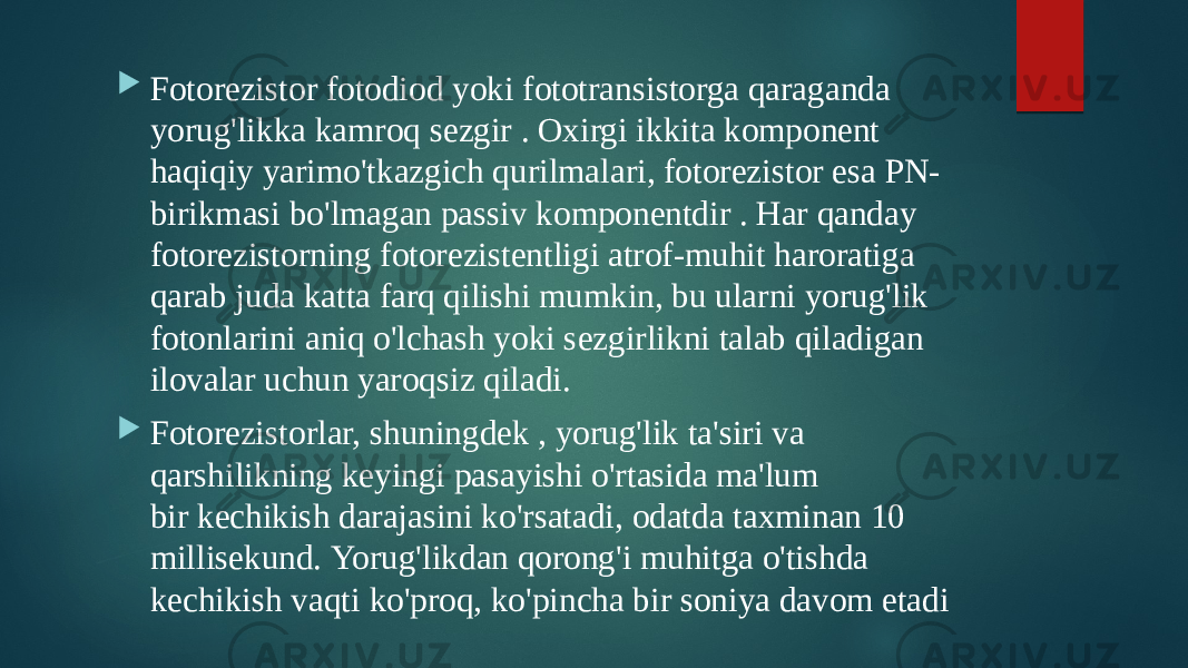  Fotorezistor fotodiod yoki fototransistorga qaraganda yorug&#39;likka kamroq sezgir . Oxirgi ikkita komponent haqiqiy yarimo&#39;tkazgich qurilmalari, fotorezistor esa PN- birikmasi bo&#39;lmagan passiv komponentdir . Har qanday fotorezistorning fotorezistentligi atrof-muhit haroratiga qarab juda katta farq qilishi mumkin, bu ularni yorug&#39;lik fotonlarini aniq o&#39;lchash yoki sezgirlikni talab qiladigan ilovalar uchun yaroqsiz qiladi.  Fotorezistorlar, shuningdek , yorug&#39;lik ta&#39;siri va qarshilikning keyingi pasayishi o&#39;rtasida ma&#39;lum bir kechikish darajasini ko&#39;rsatadi, odatda taxminan 10 millisekund. Yorug&#39;likdan qorong&#39;i muhitga o&#39;tishda kechikish vaqti ko&#39;proq, ko&#39;pincha bir soniya davom etadi 