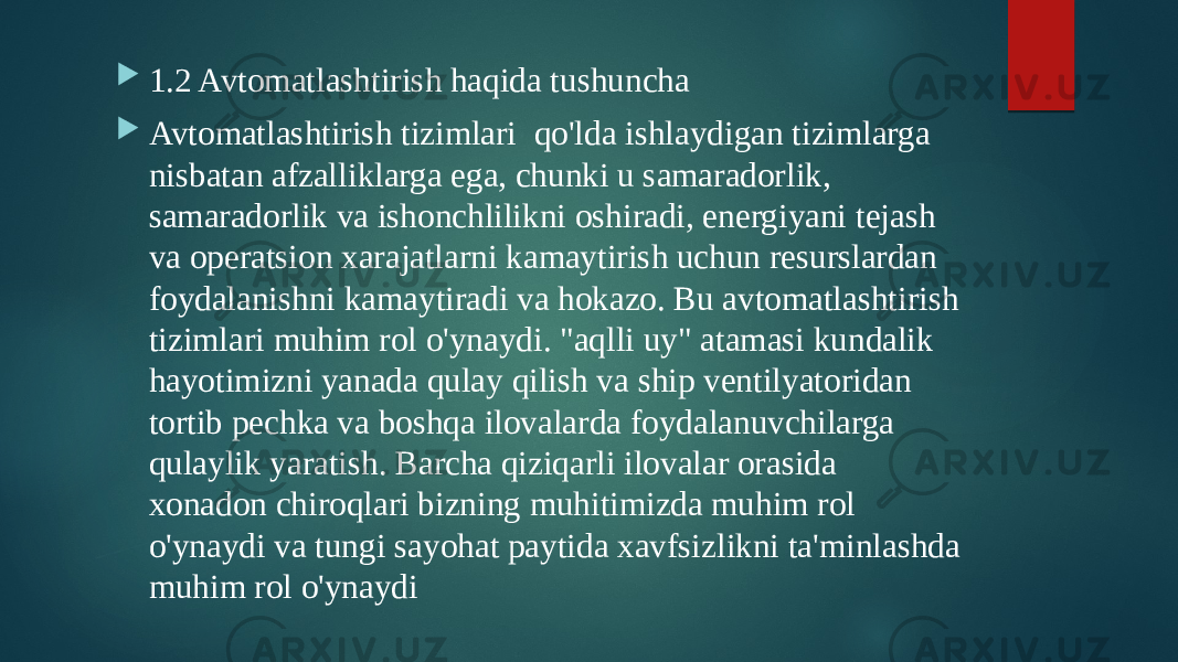  1.2 Avtomatlashtirish haqida tushuncha  Avtomatlashtirish tizimlari qo&#39;lda ishlaydigan tizimlarga nisbatan afzalliklarga ega, chunki u samaradorlik, samaradorlik va ishonchlilikni oshiradi, energiyani tejash va operatsion xarajatlarni kamaytirish uchun resurslardan foydalanishni kamaytiradi va hokazo. Bu avtomatlashtirish tizimlari muhim rol o&#39;ynaydi. &#34;aqlli uy&#34; atamasi kundalik hayotimizni yanada qulay qilish va ship ventilyatoridan tortib pechka va boshqa ilovalarda foydalanuvchilarga qulaylik yaratish. Barcha qiziqarli ilovalar orasida xonadon chiroqlari bizning muhitimizda muhim rol o&#39;ynaydi va tungi sayohat paytida xavfsizlikni ta&#39;minlashda muhim rol o&#39;ynaydi 