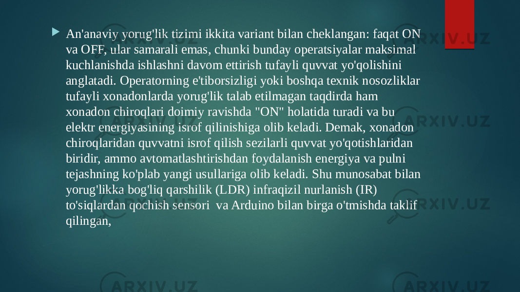  An&#39;anaviy yorug&#39;lik tizimi ikkita variant bilan cheklangan: faqat ON va OFF, ular samarali emas, chunki bunday operatsiyalar maksimal kuchlanishda ishlashni davom ettirish tufayli quvvat yo&#39;qolishini anglatadi. Operatorning e&#39;tiborsizligi yoki boshqa texnik nosozliklar tufayli xonadonlarda yorug&#39;lik talab etilmagan taqdirda ham xonadon chiroqlari doimiy ravishda &#34;ON&#34; holatida turadi va bu elektr energiyasining isrof qilinishiga olib keladi. Demak, xonadon chiroqlaridan quvvatni isrof qilish sezilarli quvvat yo&#39;qotishlaridan biridir, ammo avtomatlashtirishdan foydalanish energiya va pulni tejashning ko&#39;plab yangi usullariga olib keladi. Shu munosabat bilan yorug&#39;likka bog&#39;liq qarshilik (LDR) infraqizil nurlanish (IR) to&#39;siqlardan qochish sensori va Arduino bilan birga o&#39;tmishda taklif qilingan, 