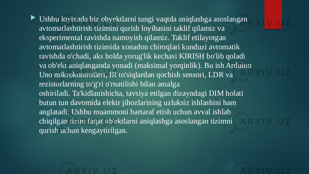  Ushbu loyixada biz obyektlarni tungi vaqtda aniqlashga asoslangan avtomatlashtirish tizimini qurish loyihasini taklif qilamiz va eksperimental ravishda namoyish qilamiz. Taklif etilayotgan avtomatlashtirish tizimida xonadon chiroqlari kunduzi avtomatik ravishda o&#39;chadi, aks holda yorug&#39;lik kechasi KIRISH bo&#39;lib qoladi va ob&#39;ekt aniqlanganda yonadi (maksimal yorqinlik). Bu ish Arduino Uno mikrokontrolleri, IR to&#39;siqlardan qochish sensori, LDR va rezistorlarning to&#39;g&#39;ri o&#39;rnatilishi bilan amalga oshiriladi. Ta&#39;kidlanishicha, tavsiya etilgan dizayndagi DIM holati butun tun davomida elektr jihozlarining uzluksiz ishlashini ham anglatadi. Ushbu muammoni bartaraf etish uchun avval ishlab chiqilgan tizim faqat ob&#39;ektlarni aniqlashga asoslangan tizimni qurish uchun kengaytirilgan .  