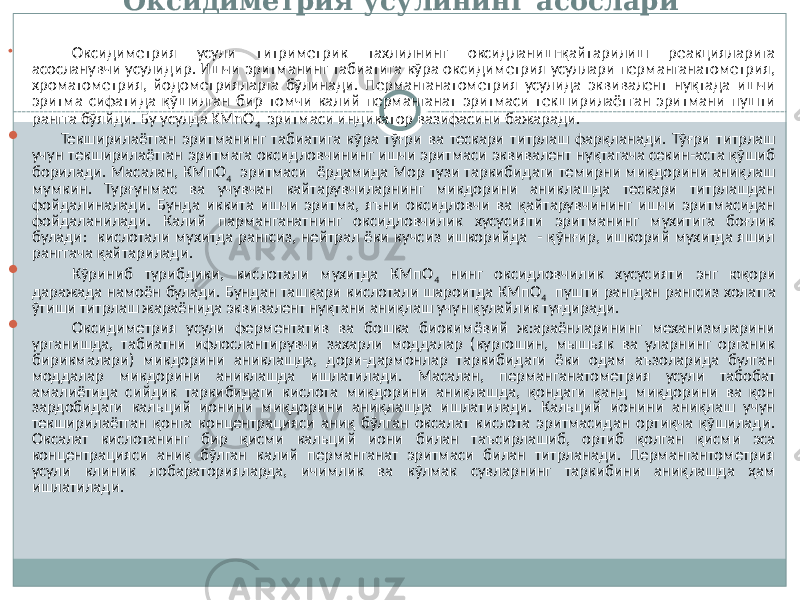 Оксидиметрия усулининг асослари  Оксидиметрия усули титриметрик тахлилнинг оксидланиш-қайтарилиш реакцияларига асосланувчи усулидир. Ишчи эритманинг табиатига кўра оксидиметрия усуллари перманганатометрия, хроматометрия, йодометрияларга бўлинади. Перманганатометрия усулида эквивалент нуқтада ишчи эритма сифатида қўшилган бир томчи калий перманганат эритмаси текширилаётган эритмани пушти рангга бўяйди. Бу усулда KMnO 4 эритмаси индикатор вазифасини бажаради.  Текширилаётган эритманинг табиатига кўра тўғри ва тескари титрлаш фарқланади. Тўғри титрлаш учун текширилаётган эритмага оксидловчининг ишчи эритмаси эквивалент нуқтагача секин-аста қўшиб борилади. Масалан, КМпО 4 эритмаси ёрдамида Мор тузи таркибидаги темирни миқдорини аниқлаш мумкин. Турғунмас ва учувчан кайтарувчиларнинг микдорини аниклашда тескари титрлашдан фойдалиналади. Бунда иккита ишчи эритма, яъни оксидловчи ва қайтарувчининг ишчи эритмасидан фойдаланилади. Калий парманганатнинг оксидловчилик хусусияти эритманинг мухитига боғлик булади: кислотали мухитда рангсиз, нейтрал ёки кучсиз ишкорийда - қўнғир, ишкорий мухитда яшил ранггача қайтарилади.  Кўриниб турибдики, кислотали мухитда КМпО 4 нинг оксидловчилик хусусияти энг юқори даражада намоён булади. Бундан ташқари кислотали шароитда КМпО 4 пушти рангдан рангсиз холатга ўтиши титрлаш жараёнида эквивалент нуқтани аниқлаш учун қулайлик туғдиради.  Оксидиметрия усули ферментатив ва бошка биокимёвий ж:араёнларининг механизмларини урганишда, табиатни ифлослантирувчи захарли моддалар (кургошин, мышьяк ва уларнинг органик бирикмалари) микдорини аниклашда, дори-дармонлар таркибидаги ёки одам аъзоларида булган моддалар микдорини аниклашда ишлатилади. Масалан, перманганатометрия усули табобат амалиётида сийдик таркибидаги кислота миқдорини аниқлашда, қондаги қанд миқдорини ва қон зардобидаги кальций ионини миқдорини аниқлашда ишлатилади. Кальций ионини аниқлаш учун текширилаётган қонга концентрацияси аниқ бўлган оксалат кислота эритмасидан ортиқча қўшилади. Оксалат кислотанинг бир қисми кальций иони билан таъсирлашиб, ортиб қолган қисми эса концентрацияси аниқ бўлган калий перманганат эритмаси билан титрланади. Пермангантометрия усули клиник лобараторияларда, ичимлик ва кўлмак сувларнинг таркибини аниқлашда ҳам ишлатилади. 