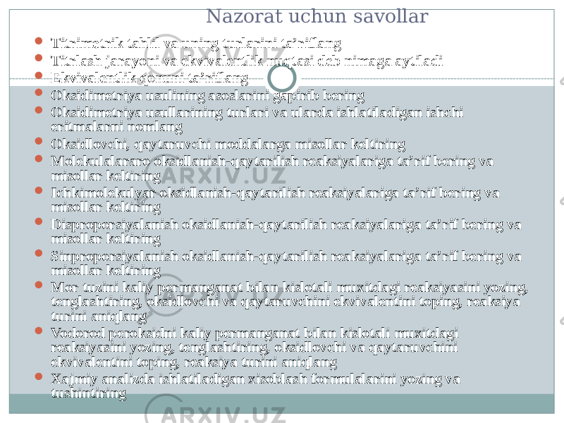  Nazorat uchun savollar  Titrimetrik tahlil va uning turlarini ta’riflang  Titrlash jarayoni va ekvivalentlik nuqtasi deb nimaga aytiladi  Ekvivalentlik qonuni ta’riflang  Oksidimetriya usulining asoslarini gapirib bering  Oksidimetriya usullarining turlari va ularda ishlatiladigan ishchi eritmalarni nomlang  Oksidlovchi, qaytaruvchi moddalarga misollar keltiring  Molekulalararo oksidlanish-qaytarilish reaksiyalariga ta’rif bering va misollar keltiring  Ichkimolekulyar oksidlanish-qaytarilish reaksiyalariga ta’rif bering va misollar keltiring  Disproporsiyalanish oksidlanish-qaytarilish reaksiyalariga ta’rif bering va misollar keltiring  Sinproporsiyalanish oksidlanish-qaytarilish reaksiyalariga ta’rif bering va misollar keltiring  Mor tuzini kaliy permanganat bilan kislotali muxitdagi reaksiyasini yozing, tenglashtiring, oksidlovchi va qaytaruvchini ekvivalentini toping, reaksiya turini aniqlang  Vodorod peroksidni kaliy permanganat bilan kislotali muxitdagi reaksiyasini yozing, tenglashtiring, oksidlovchi va qaytaruvchini ekvivalentini toping, reaksiya turini aniqlang  Xajmiy analizda ishlatiladigan xisoblash formulalarini yozing va tushintiring 