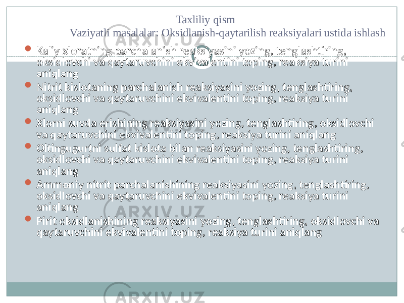  Taxliliy qism Vaziyatli masalalar: Oksidlanish-qaytarilish reaksiyalari ustida ishlash  Kaliy xloratning parchalanish reaksiyasini yozing, tenglashtiring, oksidlovchi va qaytaruvchini ekvivalentini toping, reaksiya turini aniqlang  Nitrit kislotaning parchalanish reaksiyasini yozing, tenglashtiring, oksidlovchi va qaytaruvchini ekvivalentini toping, reaksiya turini aniqlang  Xlorni suvda erishining reaksiyasini yozing, tenglashtiring, oksidlovchi va qaytaruvchini ekvivalentini toping, reaksiya turini aniqlang  Oltingugurtni sulfat kislota bilan reaksiyasini yozing, tenglashtiring, oksidlovchi va qaytaruvchini ekvivalentini toping, reaksiya turini aniqlang  Ammoniy nitrit parchalanishining reaksiyasini yozing, tenglashtiring, oksidlovchi va qaytaruvchini ekvivalentini toping, reaksiya turini aniqlang  Pirit oksidlanishining reaksiyasini yozing, tenglashtiring, oksidlovchi va qaytaruvchini ekvivalentini toping, reaksiya turini aniqlang 