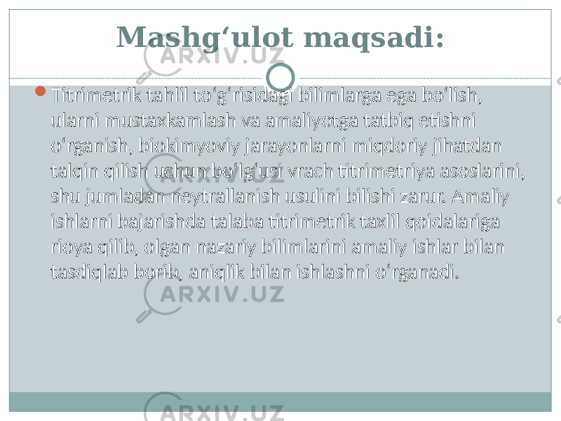 Mashg‘ulot maqsadi:  Titrimetrik tahlil tо‘g‘risidagi bilimlarga ega bо‘lish, ularni mustaxkamlash va amaliyotga tatbiq etishni о‘rganish, biokimyoviy jarayonlarni miqdoriy jihatdan talqin qilish uchun bо‘lg‘usi vrach titrimetriya asoslarini, shu jumladan neytrallanish usulini bilishi zarur. Amaliy ishlarni bajarishda talaba titrimetrik taxlil qoidalariga rioya qilib, olgan nazariy bilimlarini amaliy ishlar bilan tasdiqlab borib, aniqlik bilan ishlashni о‘rganadi. 