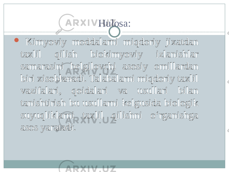 Hulosa:  Kimyoviy moddalarni miqdoriy jixatdan taxlil qilish biokimyoviy izlanishlar samarasini belgilovchi asosiy omillardan biri xisoblanadi. Talabalarni miqdoriy taxlil vazifalari, qoidalari va usullari bilan tanishtirish bu usullarni kelgusida biologik suyuqliklarni taxlil qilishni о‘rganishga asos yaratadi. 