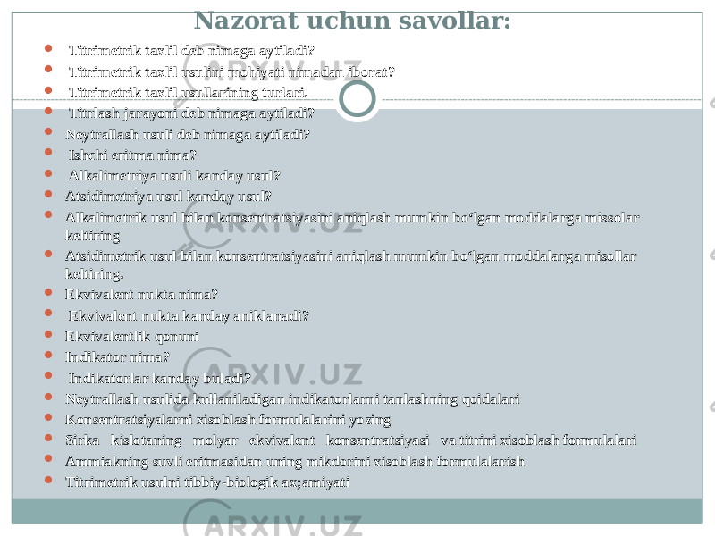 Nazorat uchun savollar:  Titrimetrik taxlil deb nimaga aytiladi?  Titrimetrik taxlil usulini mohiyati nimadan iborat?  Titrimetrik taxlil usullarining turlari.  Titrlash jarayoni deb nimaga aytiladi?  Neytrallash usuli deb nimaga aytiladi?  Ishchi eritma nima?  Alkalimetriya usuli kanday usul?  Atsidimetriya usul kanday usul?  Alkalimetrik usul bilan konsentratsiyasini aniqlash mumkin bо‘lgan moddalarga missolar keltiring  Atsidimetrik usul bilan konsentratsiyasini aniqlash mumkin bо‘lgan moddalarga misollar keltiring.  Ekvivalent nukta nima?  Ekvivalent nukta kanday aniklanadi?  Ekvivalentlik qonuni  Indikator nima?  Indikatorlar kanday buladi?  Neytrallash usulida kullaniladigan indikatorlarni tanlashning qoidalari  Konsentratsiyalarni xisoblash formulalarini yozing  Sirka kislotaning molyar ekvivalent konsentratsiyasi va titrini xisoblash formulalari  Ammiakning suvli eritmasidan uning mikdorini xisoblash formulalarish  Titrimetrik usulni tibbiy-biologik ax;amiyati 