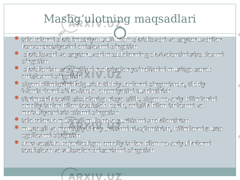 Mashg‘ulotning maqsadlari  talabalarni oksidimetriya usuli bilan oksidlovchi va qaytaruvchilar konsentratsiyasini aniqlashni о‘rgatish  oksidlovchi va qaytaruvchi moddalarning ekvivalentini xisoblashni о‘rgatish  oksidlanish-qaytarilishi reaksiyalar yо‘nalishini muxitga qarab aniqlashni о‘rgatish  olgan bilimlarini kelgusida tibbiy fanlarni о‘rganishda, tibbiy izlanishlarni о‘tkazishda ahamiyatini tushintirish  titrimetrik taxlil qiodalariga rioya qilib, olgan nazariy bilimlarini amaliy ishlar bilan tasdiqlab borib, aniqlik bilan ishlashni va ma’suliyatni xis etishni о‘rgatish  talabalarda mustaqil mulohaza yuritishni shakllantirish  mustaqil va mantiqiy fikr yuritishni rivojlantirish, bilimlarni puxta egallashni о‘rgatish  dars vaqtida bajariladigan amaliy ishlar bilan nazariy fikrlarni tasdiqlash va xulosalar chiqarishni о‘rgatish 