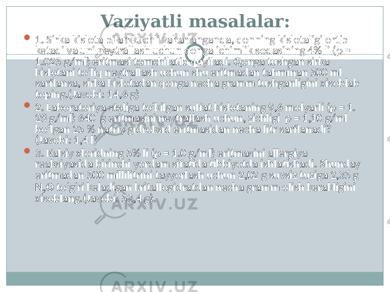 Vaziyatli masalalar:  1. Sirka kislota bilan kuchli zaharlanganda, qonning kislotaligi ortib ketadi va uni neytrallash uchun qonga ichimlik sodasining 4% li (ρ = 1.025 g/ml) eritmasi tomchilatib quyiladi. Qonga tushgan sirka kislotani tо‘liq neytrallash uchun shu eritmadan tahminan 500 ml sarflansa, sirka kislotadan qonga necha gramm tushganligini xisoblab toping.(Javobi: 14,6 g)  2. Laboratoriya stoliga tо‘kilgan sulfat kislotaning 9,6 molyarli (ρ = 1. 28 g/ml) 640 g eritmasini neytrallash uchun, zichligi ρ = 1,10 g/ml bо‘lgan 25 % natriy gidroksid eritmasidan necha litr sarflanadi? (Javobi: 1,4 l)  3. Kalsiy xloridning 5% li (ρ = 1.0 g/ml) eritmasini allergiya reaksiyasida birinchi yordam sifatida tibbiyotda ishlatishadi. Shunday eritmadan 500 millilitrini tayyorlash uchun 2,02 g suvsiz tuziga 2,35 g N 2 O tо‘g‘ri keladigan kritallogidratdan necha gramm olish kerakligini xisoblang.(Javobi: 53,4 g). 