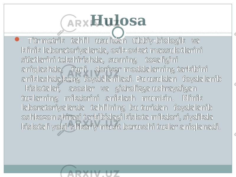 Hulosa  Titrmetrik tahlil usulidan tibbiy-biologik va klinik laboratoriyalarda, ozik-ovkat maxsulotlarini sifatlarini tekshirishda, suvning tozaligini aniqlashda, turli dorivor moddalarning tarkibini aniklashda keng foydalaniladi. Bu usuldan foydalanib kislotalar, asoslar va gidrolizga uchraydigan tuzlarning mikdorini aniklash mumkin. Klinik laboratoriyalarda tahlilning bu turidan foydalanib oshkozon shirasi tarkibidagi kislota mikdori, siydikda kislotali yoki ishkoriy muxit beruvchi tuzlar aniqlanadi. 