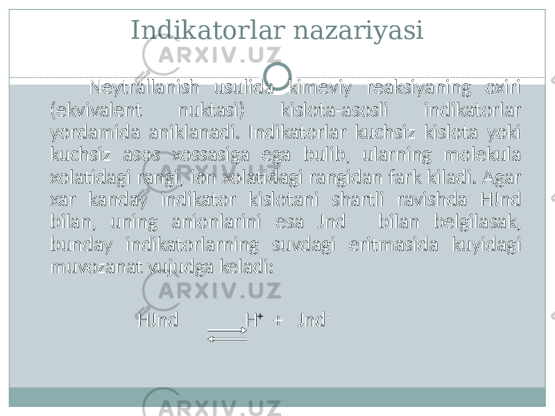 Indikatorlar nazariyasi Neytrallanish usulida kimeviy reaksiyaning oxiri (ekvivalent nuktasi) kislota-asosli indikatorlar yordamida aniklanadi. Indikatorlar kuchsiz kislota yoki kuchsiz asos xossasiga ega bulib, ularning molekula xolatidagi rangi, ion xolatidagi rangidan fark kiladi. Agar xar kanday indikator kislotani shartli ravishda HJnd bilan, uning anionlarini esa Jnd - bilan belgilasak, bunday indikatorlarning suvdagi eritmasida kuyidagi muvozanat vujudga keladi: HJnd H + + Jnd - 