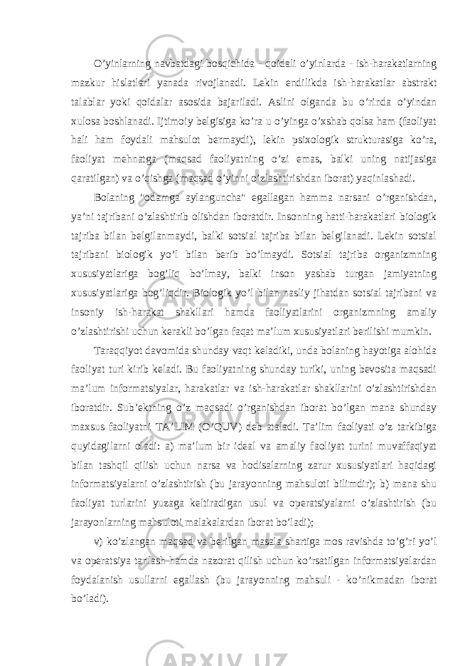 O’yinlarning navbatdagi bosqichida - qoidali o’yinlarda - ish-harakatlarning mazkur hislatlari yanada rivojlanadi. Lekin endilikda ish-harakatlar abstrakt talablar yoki qoidalar asosida bajariladi. Aslini olganda bu o’rinda o’yindan xulosa boshlanadi. Ijtimoiy belgisiga ko’ra u o’yinga o’xshab qolsa ham (faoliyat hali ham foydali mahsulot bermaydi), lekin psixologik strukturasiga ko’ra, faoliyat mehnatga (maqsad faoliyatning o’zi emas, balki uning natijasiga qaratilgan) va o’qishga (maqsad o’yinni o’zlashtirishdan iborat) yaqinlashadi. Bolaning &#34;odamga aylanguncha&#34; egallagan hamma narsani o’rganishdan, ya’ni tajribani o’zlashtirib olishdan iboratdir. Insonning hatti-harakatlari biologik tajriba bilan belgilanmaydi, balki sotsial tajriba bilan belgilanadi. Lekin sotsial tajribani biologik yo’l bilan berib bo’lmaydi. Sotsial tajriba organizmning xususiyatlariga bog’liq bo’lmay, balki inson yashab turgan jamiyatning xususiyatlariga bog’liqdir. Biologik yo’l bilan nasliy jihatdan sotsial tajribani va insoniy ish-harakat shakllari hamda faoliyatlarini organizmning amaliy o’zlashtirishi uchun kerakli bo’lgan faqat ma’lum xususiyatlari berilishi mumkin. Taraqqiyot davomida shunday vaqt keladiki, unda bolaning hayotiga alohida faoliyat turi kirib keladi. Bu faoliyatning shunday turiki, uning bevosita maqsadi ma’lum informatsiyalar, harakatlar va ish-harakatlar shakllarini o’zlashtirishdan iboratdir. Sub’ektning o’z maqsadi o’rganishdan iborat bo’lgan mana shunday maxsus faoliyatni TA’LIM (O’QUV) deb ataladi. Ta’lim faoliyati o’z tarkibiga quyidagilarni oladi: a) ma’lum bir ideal va amaliy faoliyat turini muvaffaqiyat bilan tashqil qilish uchun narsa va hodisalarning zarur xususiyatlari haqidagi informatsiyalarni o’zlashtirish (bu jarayonning mahsuloti bilimdir); b) mana shu faoliyat turlarini yuzaga keltiradigan usul va operatsiyalarni o’zlashtirish (bu jarayonlarning mahsuloti malakalardan iborat bo’ladi); v) ko’zlangan maqsad va berilgan masala shartiga mos ravishda to’g’ri yo’l va operatsiya tanlash hamda nazorat qilish uchun ko’rsatilgan informatsiyalardan foydalanish usullarni egallash (bu jarayonning mahsuli - ko’nikmadan iborat bo’ladi). 