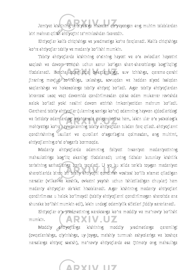 Jamiyat kishining tarbiyasiga nisbatan qo’yayotgan eng muhim talablardan biri mehnat qilish ehtiyojini ta’minlashdan iboratdir. Ehtiyojlar kelib chiqishiga va predmetiga ko’ra farqlanadi. Kelib chiqishiga ko’ra ehtiyojlar tabiiy va madaniy bo’lishi mumkin. Tabiiy ehtiyojlarda kishining o’zining hayoti va o’z avlodlari hayotini saqlash va davom ettirish uchun zarur bo’lgan shart-sharoitlarga bog’liqligi ifodalanadi. Barcha odamlarda ovkatlanishga, suv ichishga, qarama-qarshi jinsning mavjud bo’lishiga, uxlashga, sovuqdan va haddan ziyod issiqdan saqlanishga va hokozolarga tabiiy ehtiyoj bo’ladi. Agar tabiiy ehtiyojlardan birontasi uzoq vaqt davomida qondirilmasdan qolsa odam mukarrar ravishda xalok bo’ladi yoki naslini davom ettirish imkoniyatidan mahrum bo’ladi. Garchand tabiiy ehtiyojlar (ularning soniga ko’ra) odamning hayvon ajdodlaridagi va ibtidoiy odamlardagi kabi tarzda qolgan bo’lsa ham, lekin ular o’z psixologik mohiyatiga ko’ra hayvonlarning tabiiy ehtiyojidan tubdan farq qiladi. ehtiyojlarni qondirishning usullari va qurollari o’zgaribgina qolmasdan, eng muhimi, ehtiyojlarning o’zi o’zgarib bormoqda. Madaniy ehtiyojlarda odamning foliyati insoniyat madaniyatining mahsulotlriga bog’liq ekanligi ifodalanadi; uning ildizlar butunlay kishilik tarixining sarhadlariga borib taqaladi. U yo bu xilda tarkib topgan madaniyat sharoitlarida biron bir tabiiy ehtiyojni qondirish vositasi bo’lib xizmat qiladigan narsalar (vilka va koshik, ovkatni yeyish uchun ishlatiladigan chuplar) ham madaniy ehtiyojlar ob’ekti hisoblanadi. Agar kishining madaniy ehtiyojlari qondirilmasa u halok bo’lmaydi (tabiiy ehtiyojlarni qondirilmagan sharoitda ana shunaka bo’lishi mumkin edi), lekin undagi odamiylik sifatlari jiddiy zararlanadi. Ehtiyojlar o’z predmetining xarakterga ko’ra moddiy va ma’naviy bo’lishi mumkin. Moddiy ehtiyojlarga kishining moddiy predmetlarga qaramligi (ovqatlanishga, qiyinishga, uy-joyga, maishiy turmush ashyolariga va boshqa narsalarga ehtiyoj sezish), ma’naviy ehtiyojlarda esa ijtimoiy ong mahsuliga 