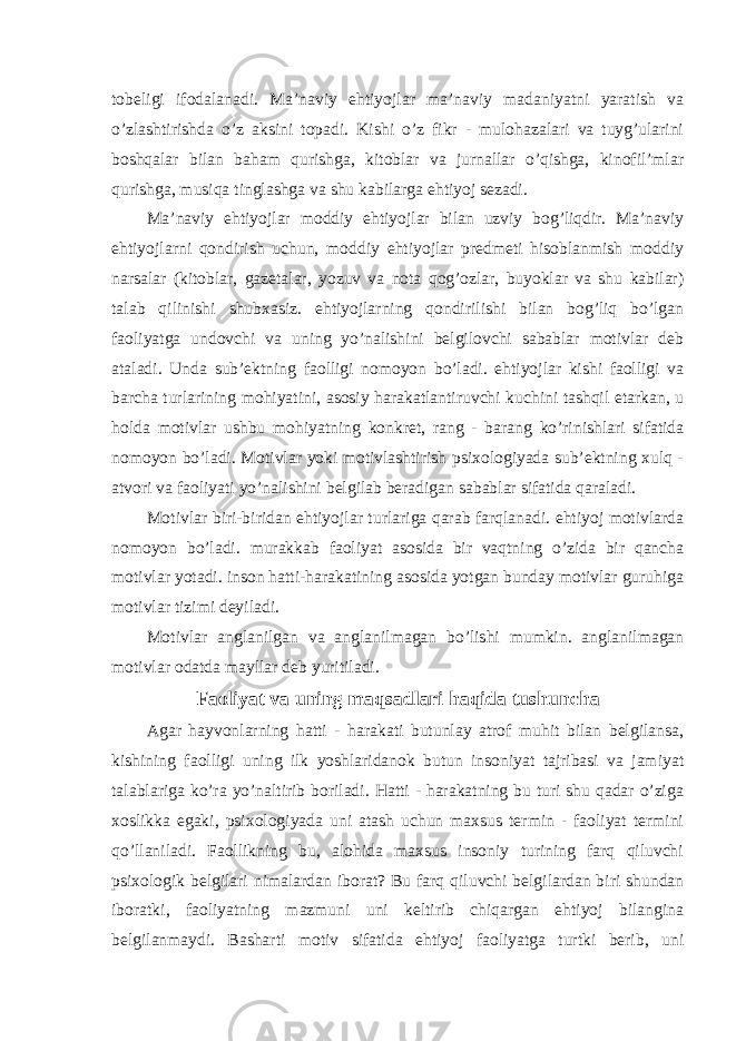 tobeligi ifodalanadi. Ma’naviy ehtiyojlar ma’naviy madaniyatni yaratish va o’zlashtirishda o’z aksini topadi. Kishi o’z fikr - mulohazalari va tuyg’ularini boshqalar bilan baham qurishga, kitoblar va jurnallar o’qishga, kinofil’mlar qurishga, musiqa tinglashga va shu kabilarga ehtiyoj sezadi. Ma’naviy ehtiyojlar moddiy ehtiyojlar bilan uzviy bog’liqdir. Ma’naviy ehtiyojlarni qondirish uchun, moddiy ehtiyojlar predmeti hisoblanmish moddiy narsalar (kitoblar, gazetalar, yozuv va nota qog’ozlar, buyoklar va shu kabilar) talab qilinishi shubxasiz. ehtiyojlarning qondirilishi bilan bog’liq bo’lgan faoliyatga undovchi va uning yo’nalishini belgilovchi sabablar motivlar deb ataladi. Unda sub’ektning faolligi nomoyon bo’ladi. ehtiyojlar kishi faolligi va barcha turlarining mohiyatini, asosiy harakatlantiruvchi kuchini tashqil etarkan, u holda motivlar ushbu mohiyatning konkret, rang - barang ko’rinishlari sifatida nomoyon bo’ladi. Motivlar yoki motivlashtirish psixologiyada sub’ektning xulq - atvori va faoliyati yo’nalishini belgilab beradigan sabablar sifatida qaraladi. Motivlar biri-biridan ehtiyojlar turlariga qarab farqlanadi. ehtiyoj motivlarda nomoyon bo’ladi. murakkab faoliyat asosida bir vaqtning o’zida bir qancha motivlar yotadi. inson hatti-harakatining asosida yotgan bunday motivlar guruhiga motivlar tizimi deyiladi. Motivlar anglanilgan va anglanilmagan bo’lishi mumkin. anglanilmagan motivlar odatda mayllar deb yuritiladi. Faoliyat va uning maqsadlari haqida tushuncha Agar hayvonlarning hatti - harakati butunlay atrof muhit bilan belgilansa, kishining faolligi uning ilk yoshlaridanok butun insoniyat tajribasi va jamiyat talablariga ko’ra yo’naltirib boriladi. Hatti - harakatning bu turi shu qadar o’ziga xoslikka egaki, psixologiyada uni atash uchun maxsus termin - faoliyat termini qo’llaniladi. Faollikning bu, alohida maxsus insoniy turining farq qiluvchi psixologik belgilari nimalardan iborat? Bu farq qiluvchi belgilardan biri shundan iboratki, faoliyatning mazmuni uni keltirib chiqargan ehtiyoj bilangina belgilanmaydi. Basharti motiv sifatida ehtiyoj faoliyatga turtki berib, uni 