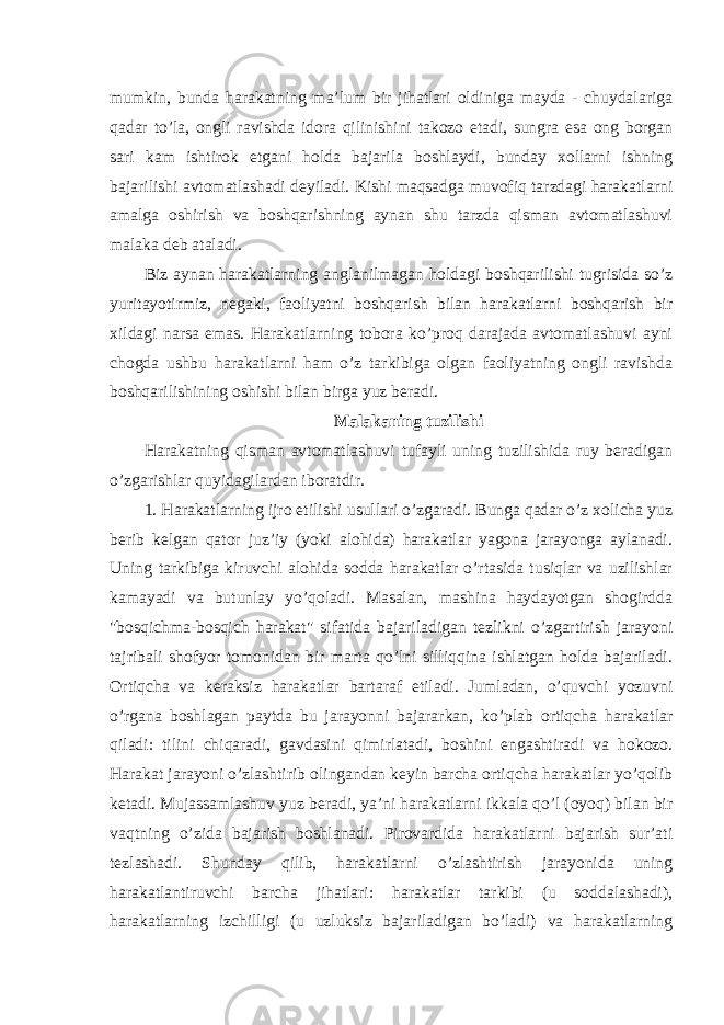 mumkin, bunda harakatning ma’lum bir jihatlari oldiniga mayda - chuydalariga qadar to’la, ongli ravishda idora qilinishini takozo etadi, sungra esa ong borgan sari kam ishtirok etgani holda bajarila boshlaydi, bunday xollarni ishning bajarilishi avtomatlashadi deyiladi. Kishi maqsadga muvofiq tarzdagi harakatlarni amalga oshirish va boshqarishning aynan shu tarzda qisman avtomatlashuvi malaka deb ataladi. Biz aynan harakatlarning anglanilmagan holdagi boshqarilishi tugrisida so’z yuritayotirmiz, negaki, faoliyatni boshqarish bilan harakatlarni boshqarish bir xildagi narsa emas. Harakatlarning tobora ko’proq darajada avtomatlashuvi ayni chogda ushbu harakatlarni ham o’z tarkibiga olgan faoliyatning ongli ravishda boshqarilishining oshishi bilan birga yuz beradi. Malakaning tuzilishi Harakatning qisman avtomatlashuvi tufayli uning tuzilishida ruy beradigan o’zgarishlar quyidagilardan iboratdir. 1. Harakatlarning ijro etilishi usullari o’zgaradi. Bunga qadar o’z xolicha yuz berib kelgan qator juz’iy (yoki alohida) harakatlar yagona jarayonga aylanadi. Uning tarkibiga kiruvchi alohida sodda harakatlar o’rtasida tusiqlar va uzilishlar kamayadi va butunlay yo’qoladi. Masalan, mashina haydayotgan shogirdda &#34;bosqichma-bosqich harakat&#34; sifatida bajariladigan tezlikni o’zgartirish jarayoni tajribali shofyor tomonidan bir marta qo’lni silliqqina ishlatgan holda bajariladi. Ortiqcha va keraksiz harakatlar bartaraf etiladi. Jumladan, o’quvchi yozuvni o’rgana boshlagan paytda bu jarayonni bajararkan, ko’plab ortiqcha harakatlar qiladi: tilini chiqaradi, gavdasini qimirlatadi, boshini engashtiradi va hokozo. Harakat jarayoni o’zlashtirib olingandan keyin barcha ortiqcha harakatlar yo’qolib ketadi. Mujassamlashuv yuz beradi, ya’ni harakatlarni ikkala qo’l (oyoq) bilan bir vaqtning o’zida bajarish boshlanadi. Pirovardida harakatlarni bajarish sur’ati tezlashadi. Shunday qilib, harakatlarni o’zlashtirish jarayonida uning harakatlantiruvchi barcha jihatlari: harakatlar tarkibi (u soddalashadi), harakatlarning izchilligi (u uzluksiz bajariladigan bo’ladi) va harakatlarning 