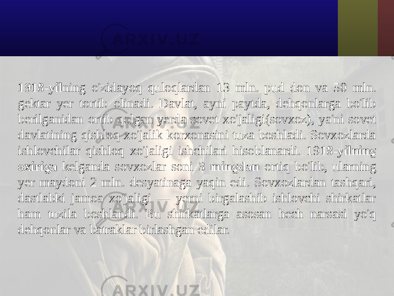 1918-yil ning o&#39;zidayoq quloqlardan 13 mln. pud don va 50 mln. gektar yer tortib olinadi. Davlat, ayni paytda, dehqonlarga bo&#39;lib berilganidan ortib qolgan yerda sovet xo&#39;jaligi(sovxoz), ya&#39;ni sovet davlatining qishloq xo&#39;jalik korxonasini tuza boshladi. Sovxozlarda ishlovchilar qishloq xo&#39;jaligi ishchilari hisoblanardi. 19 18-yilning oxiriga kelganda sovxozlar soni 3 mingdan ortiq bo&#39;lib, ularning yer maydoni 2 mln. desyatinaga yaqin edi. Sovxozlardan tashqari, dastlabki jamoa xo&#39;jaligi — yerni birgalashib ishlovchi shirkatlar ham tuzila boshlandi. Bu shirkatlarga asosan hech narsasi yo&#39;q dehqonlar va batraklar birlashgan edilar. 