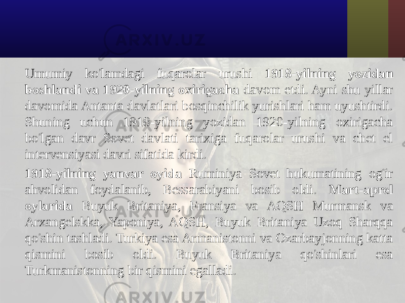 Umumiy ko&#39;lamdagi fuqarolar urushi 1918-yilning yozidan boshlandi va 1920-yilning oxirigacha davom etdi. Ayni shu yillar davomida Antanta davlatlari bosqinchilik yurishlari ham uyushtirdi. Shuning uchun 1918-yilning yozidan 1920-yilning oxirigacha bo&#39;lgan davr Sovet davlati tarixiga fuqarolar urushi va chet el intervensiyasi davri sifatida kirdi. 1918-yilning yanvar oyida Ruminiya Sovet hukumatining og&#39;ir ahvolidan foydalanib, Bessarabiyani bosib oldi. Mart-aprel oylarida Buyuk Britaniya, Fransiya va AQSH Murmansk va Arxangelskka, Yaponiya, AQSH, Buyuk Britaniya Uzoq Sharqqa qo&#39;shin tashladi. Turkiya esa Armanistonni va Ozarbayjonning katta qismini bosib oldi. Buyuk Britaniya qo&#39;shinlari esa Turkmanistonning bir qismini egalladi. 