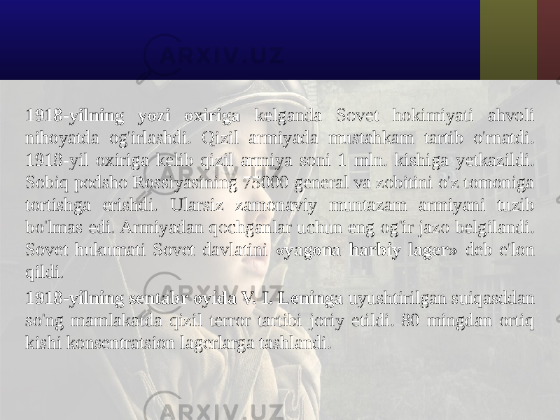 1918-yilning yozi oxiriga kelganda Sovet hokimiyati ahvoli nihoyatda og&#39;irlashdi. Qizil armiyada mustahkam tartib o&#39;rnatdi. 1918-yil oxiriga kelib qizil armiya soni 1 mln. kishiga yetkazildi. Sobiq podsho Rossiyasining 75000 general va zobitini o&#39;z tomoniga tortishga erishdi. Ularsiz zamonaviy muntazam armiyani tuzib bo&#39;lmas edi. Armiyadan qochganlar uchun eng og&#39;ir jazo belgilandi. Sovet hukumati Sovet davlatini «yagona harbiy lager» deb e&#39;lon qildi. 1918-yilning sentabr oyida V. I. Leninga uyushtirilgan suiqasddan so&#39;ng mamlakatda qizil terror tartibi joriy etildi. 80 mingdan ortiq kishi konsentratsion lagerlarga tashlandi. 