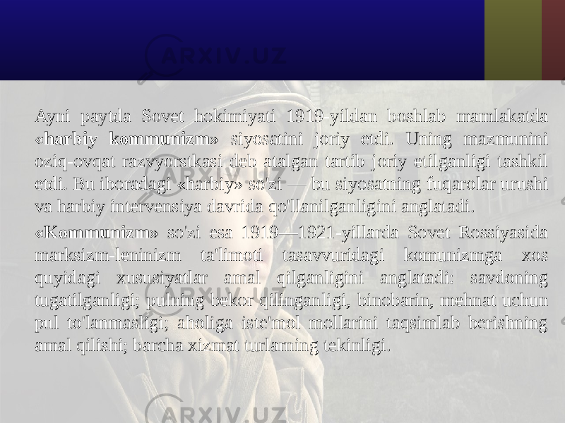 Ayni paytda Sovet hokimiyati 1919-yildan boshlab mamlakatda «harbiy kommunizm» siyosatini joriy etdi. Uning mazmunini oziq-ovqat razvyorstkasi deb atalgan tartib joriy etilganligi tashkil etdi. Bu iboradagi «harbiy» so&#39;zi — bu siyosatning fuqarolar urushi va harbiy intervensiya davrida qo&#39;llanilganligini anglatadi. «Kommunizm» so&#39;zi esa 1919—1921-yillarda Sovet Rossiyasida marksizm-leninizm ta&#39;limoti tasavvuridagi komunizmga xos quyidagi xususiyatlar amal qilganligini anglatadi: savdoning tugatilganligi; pulning bekor qilinganligi, binobarin, mehnat uchun pul to&#39;lanmasligi; aholiga iste&#39;mol mollarini taqsimlab berishning amal qilishi; barcha xizmat turlarning tekinligi. 